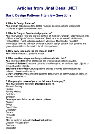 Articles from Jinal Desai .NET
Basic Design Patterns Interview Questions
2013-06-01 05:06:51 Jinal Desai
1. What is Design Patterns?
Ans. Design patterns are time tested reusable design solutions to recurring
problems in application development.
2. What is Gang of Four in design patterns?
Ans. The Gang of Four are the four authors of the book, “Design Patterns: Elements
of Reusable Object-Oriented Software”. The four authors were Erich Gamma,
Richard Helm, Ralph Johnson and John Vlissides. The Gand of Four(GoF)
terminology refers to the book or either author in design pattern. GoF patterns are
generally considered foundation for all other patterns.
3. How many total patterns are there in GoF?
Ans. There are total 23 patterns in GoF.
4. What are the categories design patterns divided into?
Ans. There are total three categories into which design patterns divided.
Creational Pattern:Creational patterns provide ways to instantiate single objects or
group of related objects.
Structural Patterns:Structural patterns provide a way to define relationship
between classes and objects.
Behavioral Patterns:Behavioral patterns define ways of communication between
classes and objects.
5. Can you give name of patterns fall in each category?
Ans. Five patterns fall under creational pattern.
Abstract Factory
Factory
Factory Method
Prototype
Singleton
Seven patterns fall under structural pattern.
Adapter
Bridge
Composite
Decorator
Façade
Flyweight
Proxy
Eleven patterns fall under behavioral pattern.
Chain of Responsibility
Command
Interpreter
 
