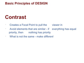 Basic Principles of DESIGN
 Creates a Focal Point to pull the viewer in
 Avoid elements that are similar - if everything has equal
priority, then nothing has priority
 What is not the same - make different
Contrast
 