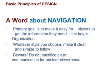 Basic Principles of DESIGN
 Primary goal is to make it easy for visitors to
get the information they need - the key is
Organization
 Whatever style you choose, make it clear
and simple to follow
 Beware! Do not sacrifice clear
communication for unclear cleverness.
A Word about NAVIGATION
 