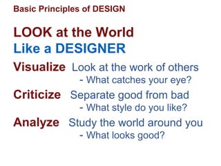 Basic Principles of DESIGN
Visualize Look at the work of others
- What catches your eye?
Criticize Separate good from bad
- What style do you like?
Analyze Study the world around you
- What looks good?
LOOK at the World
Like a DESIGNER
 