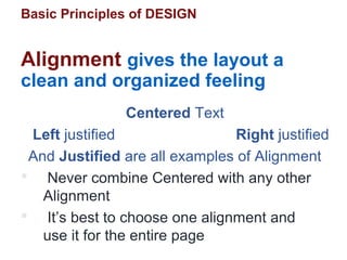 Basic Principles of DESIGN
Alignment gives the layout a
clean and organized feeling
Centered Text
Left justified Right justified
And Justified are all examples of Alignment
 Never combine Centered with any other
Alignment
 It’s best to choose one alignment and
use it for the entire page
 