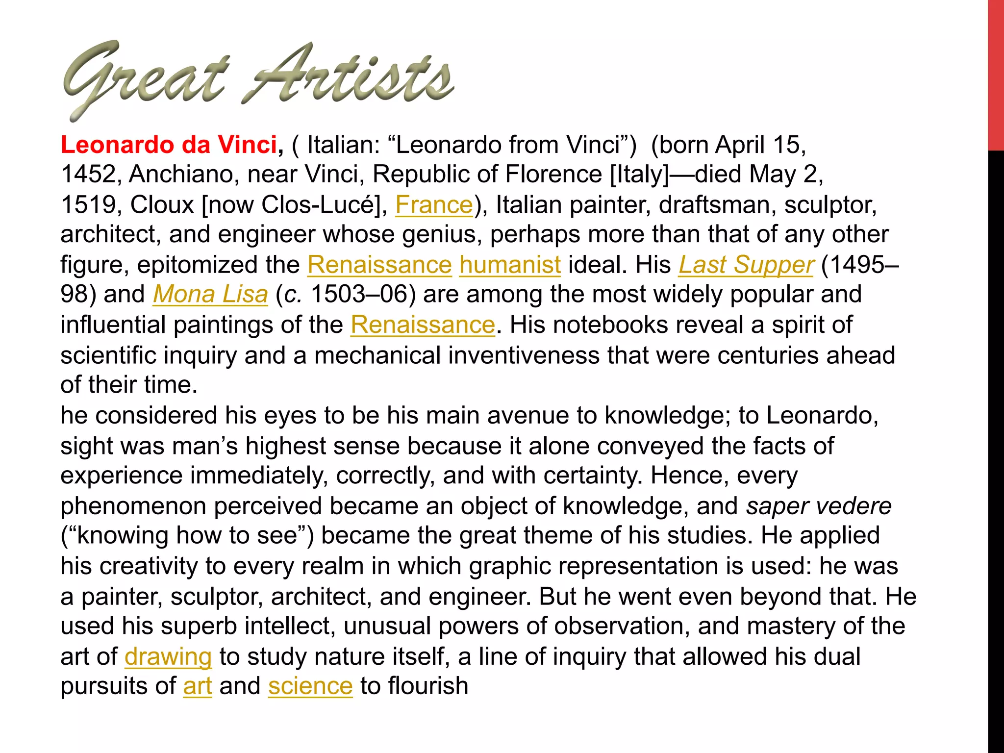 Leonardo da Vinci, ( Italian: “Leonardo from Vinci”) (born April 15,
1452, Anchiano, near Vinci, Republic of Florence [Italy]—died May 2,
1519, Cloux [now Clos-Lucé], France), Italian painter, draftsman, sculptor,
architect, and engineer whose genius, perhaps more than that of any other
figure, epitomized the Renaissance humanist ideal. His Last Supper (1495–
98) and Mona Lisa (c. 1503–06) are among the most widely popular and
influential paintings of the Renaissance. His notebooks reveal a spirit of
scientific inquiry and a mechanical inventiveness that were centuries ahead
of their time.
he considered his eyes to be his main avenue to knowledge; to Leonardo,
sight was man’s highest sense because it alone conveyed the facts of
experience immediately, correctly, and with certainty. Hence, every
phenomenon perceived became an object of knowledge, and saper vedere
(“knowing how to see”) became the great theme of his studies. He applied
his creativity to every realm in which graphic representation is used: he was
a painter, sculptor, architect, and engineer. But he went even beyond that. He
used his superb intellect, unusual powers of observation, and mastery of the
art of drawing to study nature itself, a line of inquiry that allowed his dual
pursuits of art and science to flourish
 