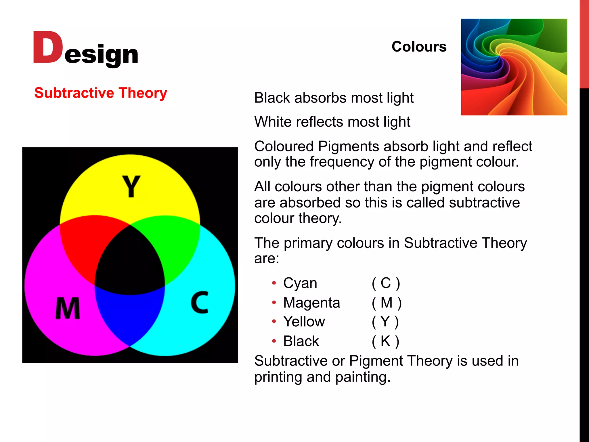 Design Colours
Subtractive Theory Black absorbs most light
White reflects most light
Coloured Pigments absorb light and reflect
only the frequency of the pigment colour.
All colours other than the pigment colours
are absorbed so this is called subtractive
colour theory.
The primary colours in Subtractive Theory
are:
•  Cyan ( C )
•  Magenta ( M )
•  Yellow ( Y )
•  Black ( K )
Subtractive or Pigment Theory is used in
printing and painting.
 