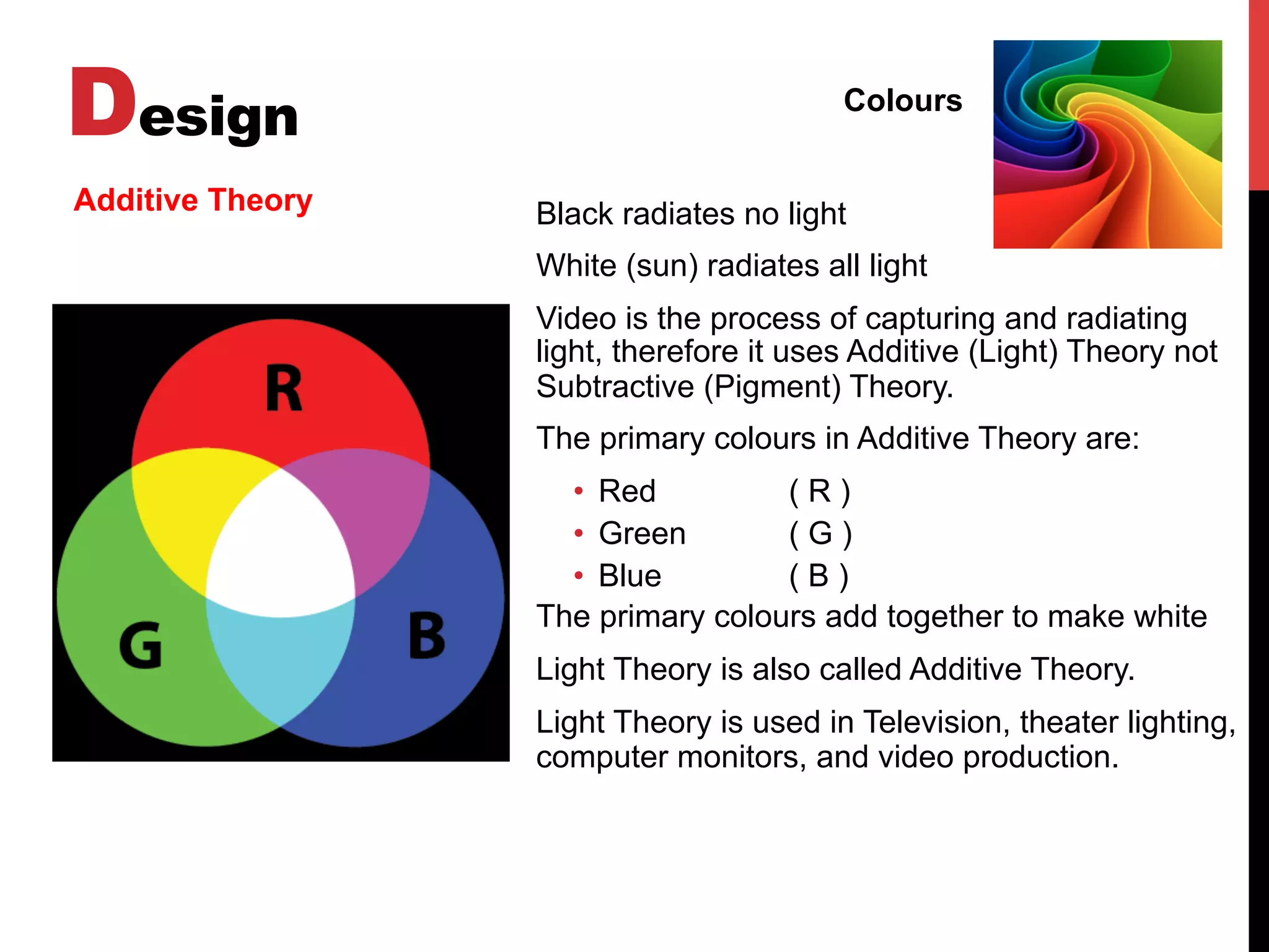 Design Colours
Additive Theory Black radiates no light
White (sun) radiates all light
Video is the process of capturing and radiating
light, therefore it uses Additive (Light) Theory not
Subtractive (Pigment) Theory.
The primary colours in Additive Theory are:
•  Red ( R )
•  Green ( G )
•  Blue ( B )
The primary colours add together to make white
Light Theory is also called Additive Theory.
Light Theory is used in Television, theater lighting,
computer monitors, and video production.
 