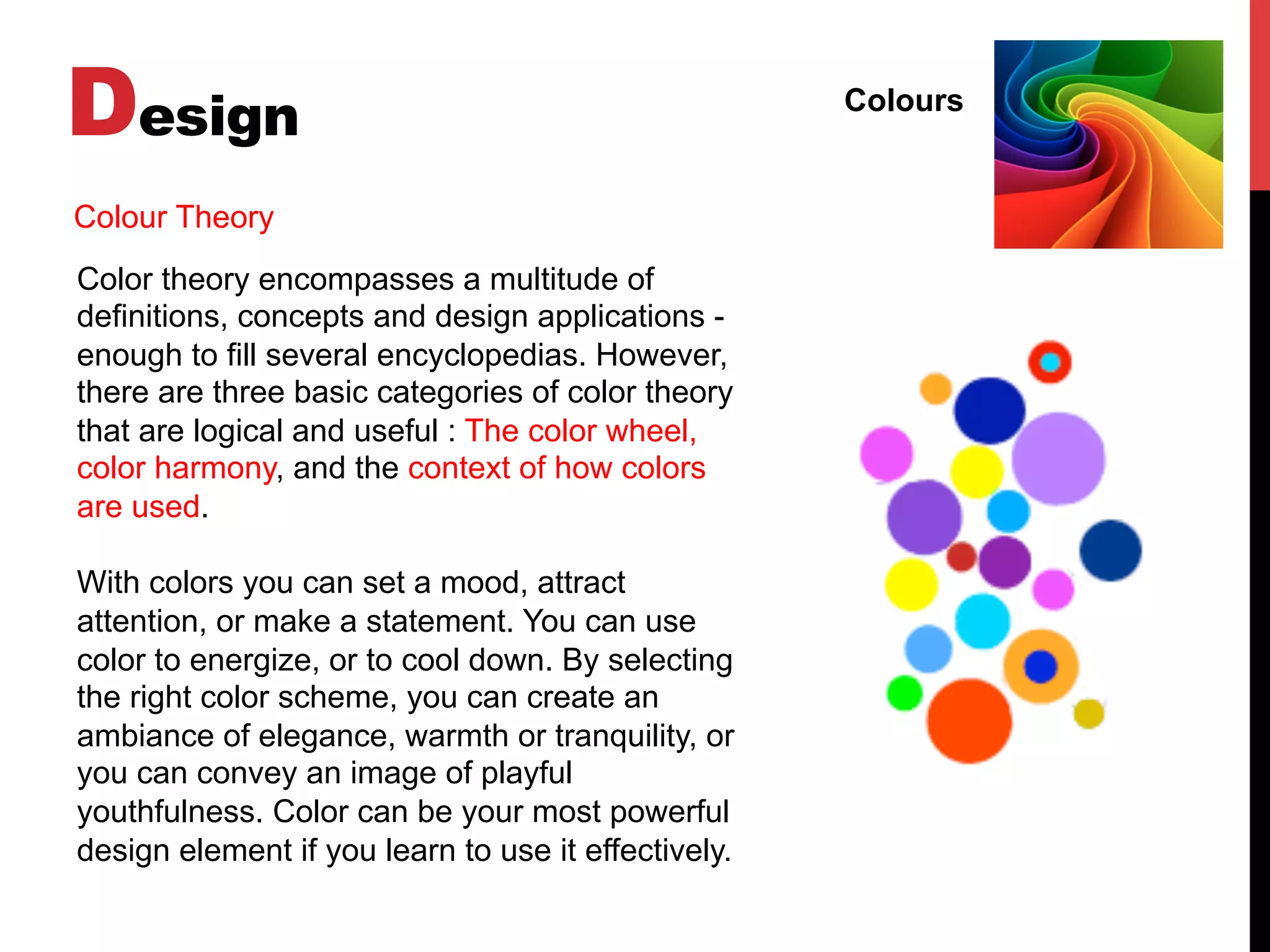 Design Colours
Color theory encompasses a multitude of
definitions, concepts and design applications -
enough to fill several encyclopedias. However,
there are three basic categories of color theory
that are logical and useful : The color wheel,
color harmony, and the context of how colors
are used.
With colors you can set a mood, attract
attention, or make a statement. You can use
color to energize, or to cool down. By selecting
the right color scheme, you can create an
ambiance of elegance, warmth or tranquility, or
you can convey an image of playful
youthfulness. Color can be your most powerful
design element if you learn to use it effectively.
Colour Theory
 
