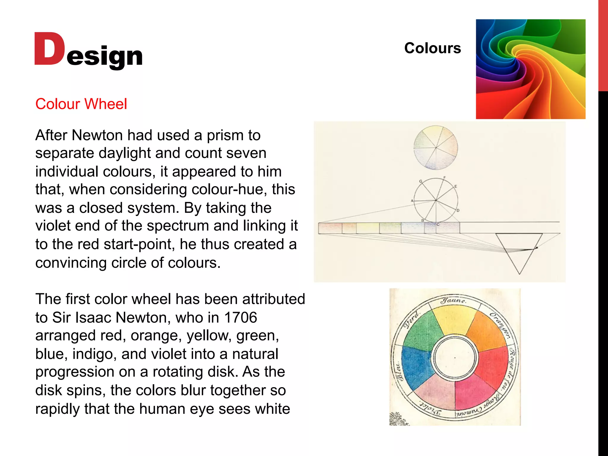 Design Colours
Colour Wheel
After Newton had used a prism to
separate daylight and count seven
individual colours, it appeared to him
that, when considering colour-hue, this
was a closed system. By taking the
violet end of the spectrum and linking it
to the red start-point, he thus created a
convincing circle of colours.
The first color wheel has been attributed
to Sir Isaac Newton, who in 1706
arranged red, orange, yellow, green,
blue, indigo, and violet into a natural
progression on a rotating disk. As the
disk spins, the colors blur together so
rapidly that the human eye sees white
 