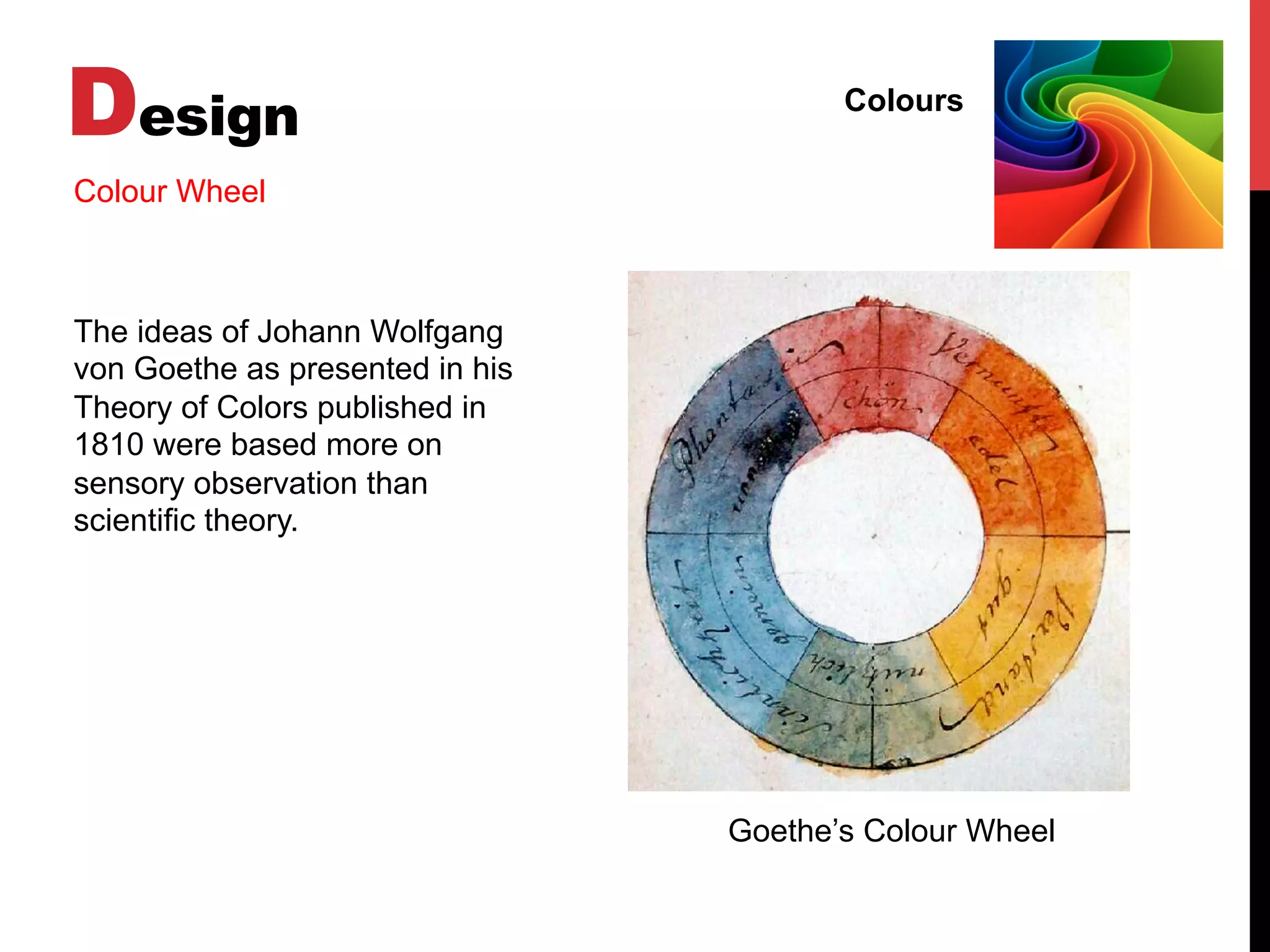 Design Colours
Colour Wheel
The ideas of Johann Wolfgang
von Goethe as presented in his
Theory of Colors published in
1810 were based more on
sensory observation than
scientific theory.
Goethe’s Colour Wheel
 