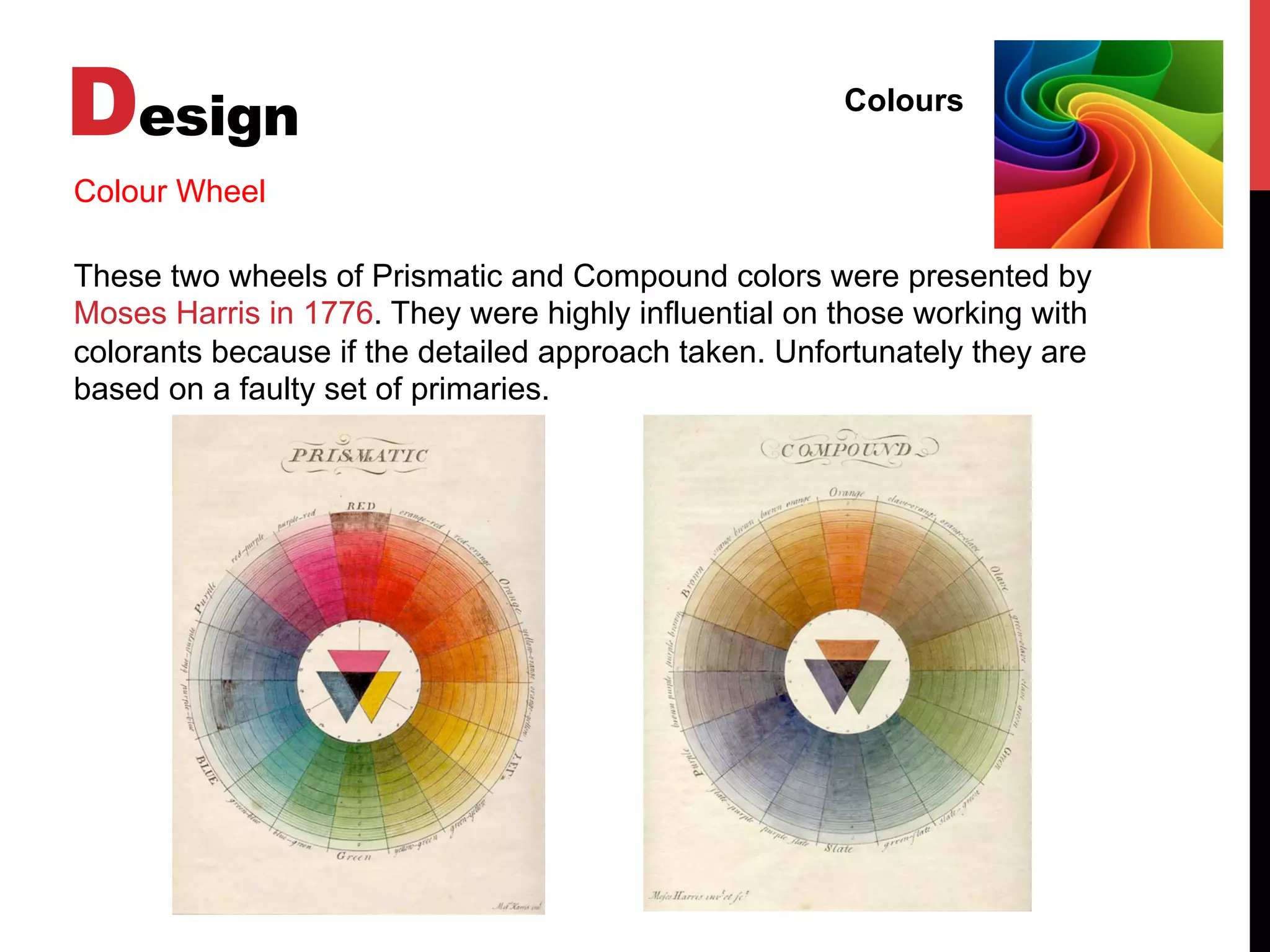 Design Colours
Colour Wheel
These two wheels of Prismatic and Compound colors were presented by
Moses Harris in 1776. They were highly influential on those working with
colorants because if the detailed approach taken. Unfortunately they are
based on a faulty set of primaries.
 