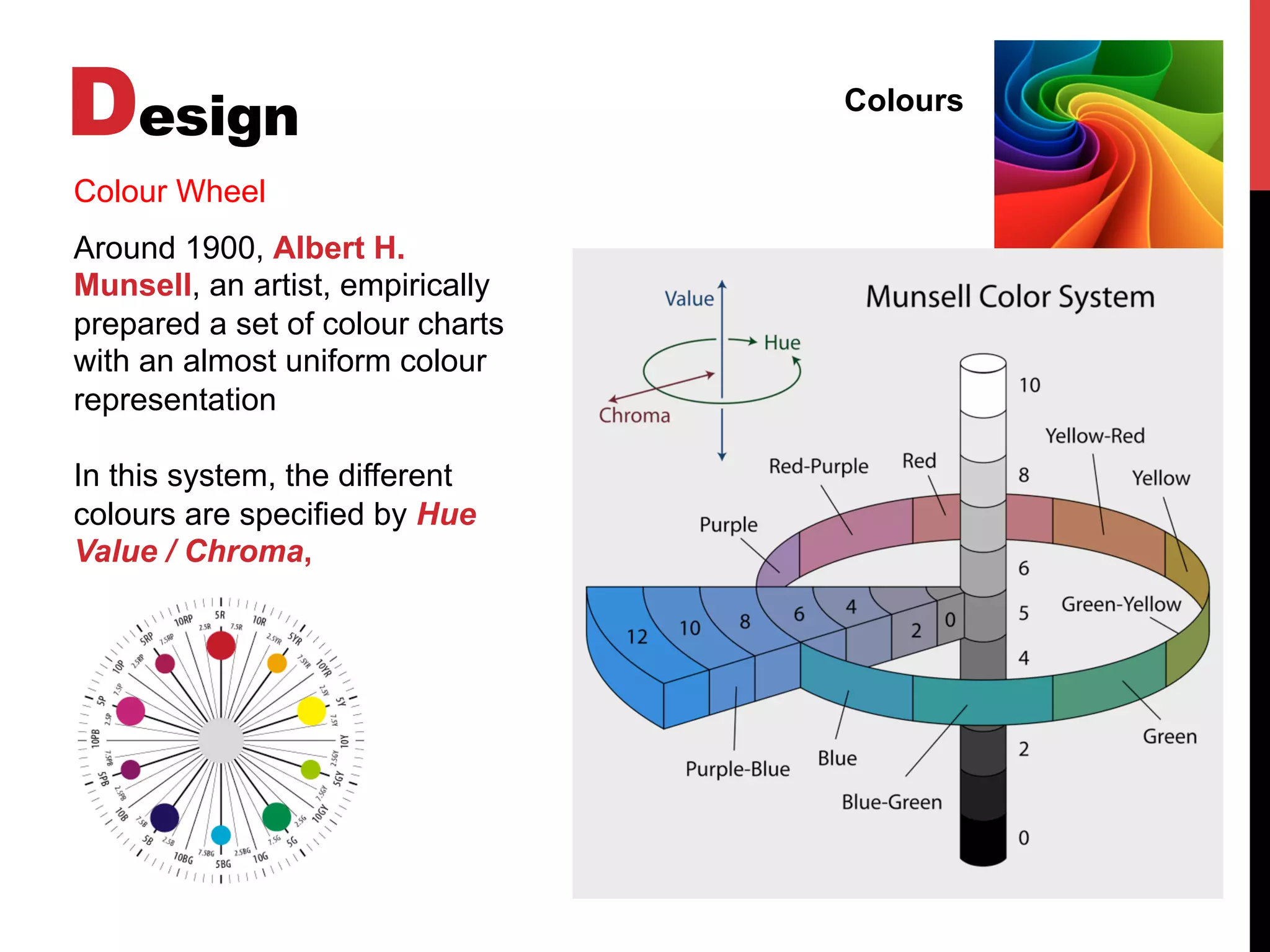 Design Colours
Colour Wheel
Around 1900, Albert H.
Munsell, an artist, empirically
prepared a set of colour charts
with an almost uniform colour
representation
In this system, the different
colours are specified by Hue
Value / Chroma,
 