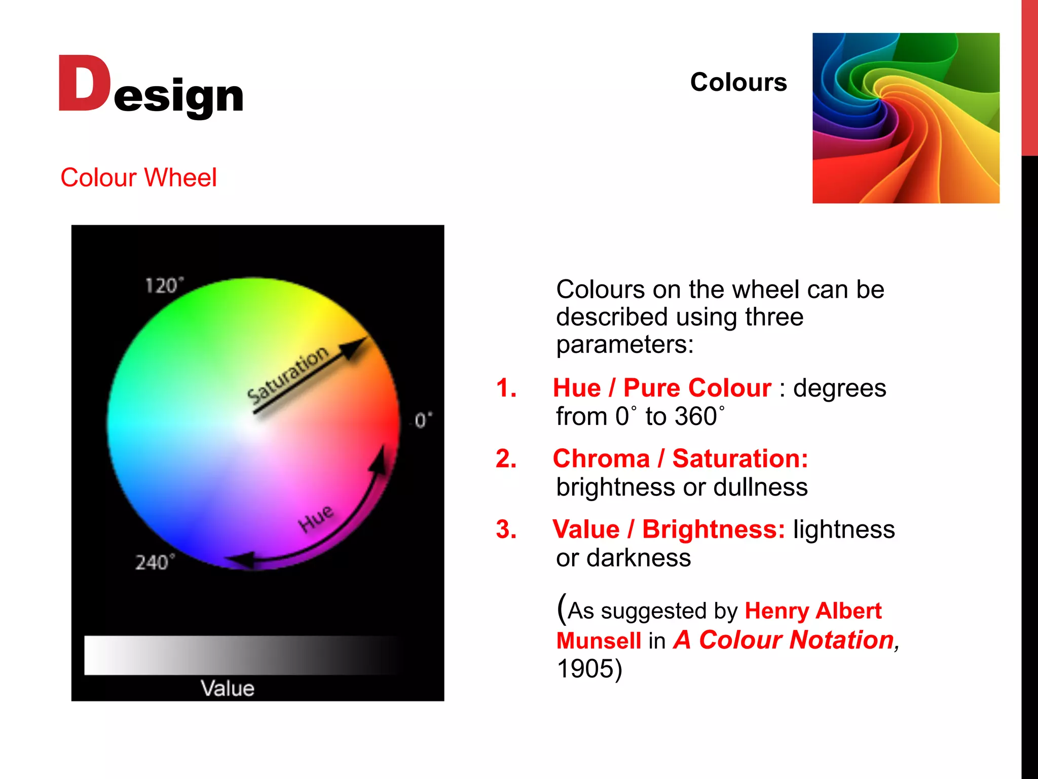 Design Colours
Colour Wheel
Colours on the wheel can be
described using three
parameters:
1.  Hue / Pure Colour : degrees
from 0˚ to 360˚
2.  Chroma / Saturation:
brightness or dullness
3.  Value / Brightness: lightness
or darkness
(As suggested by Henry Albert
Munsell in A Colour Notation,
1905)
 