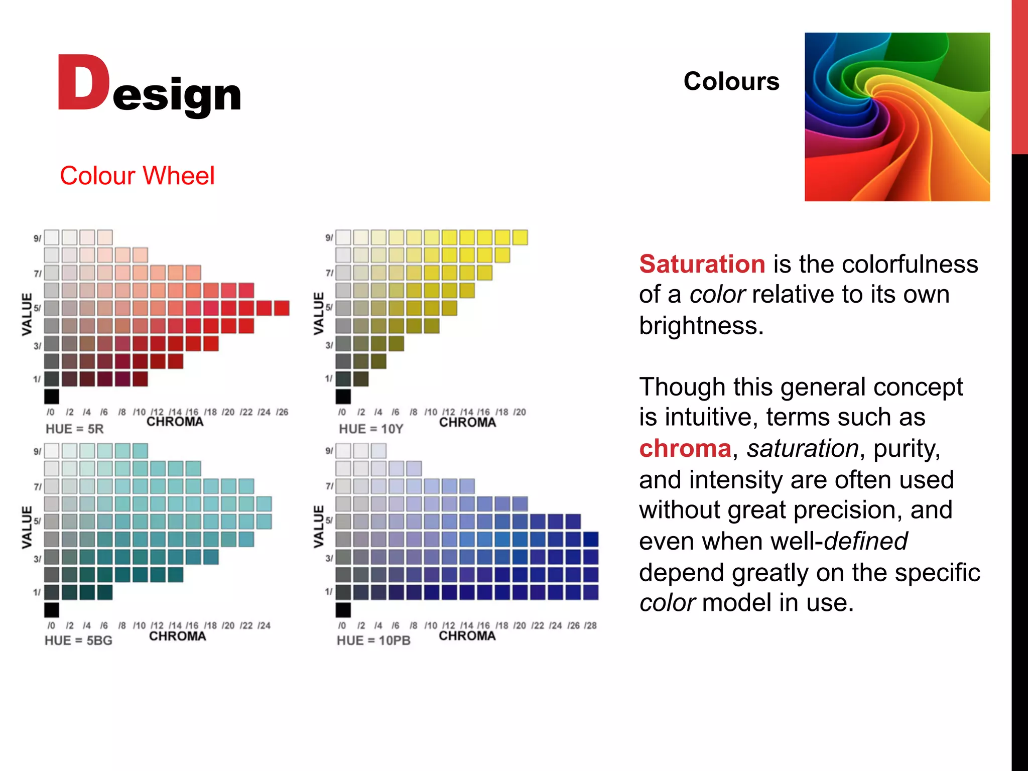 Design Colours
Colour Wheel
Saturation is the colorfulness
of a color relative to its own
brightness.
Though this general concept
is intuitive, terms such as
chroma, saturation, purity,
and intensity are often used
without great precision, and
even when well-defined
depend greatly on the specific
color model in use.
 