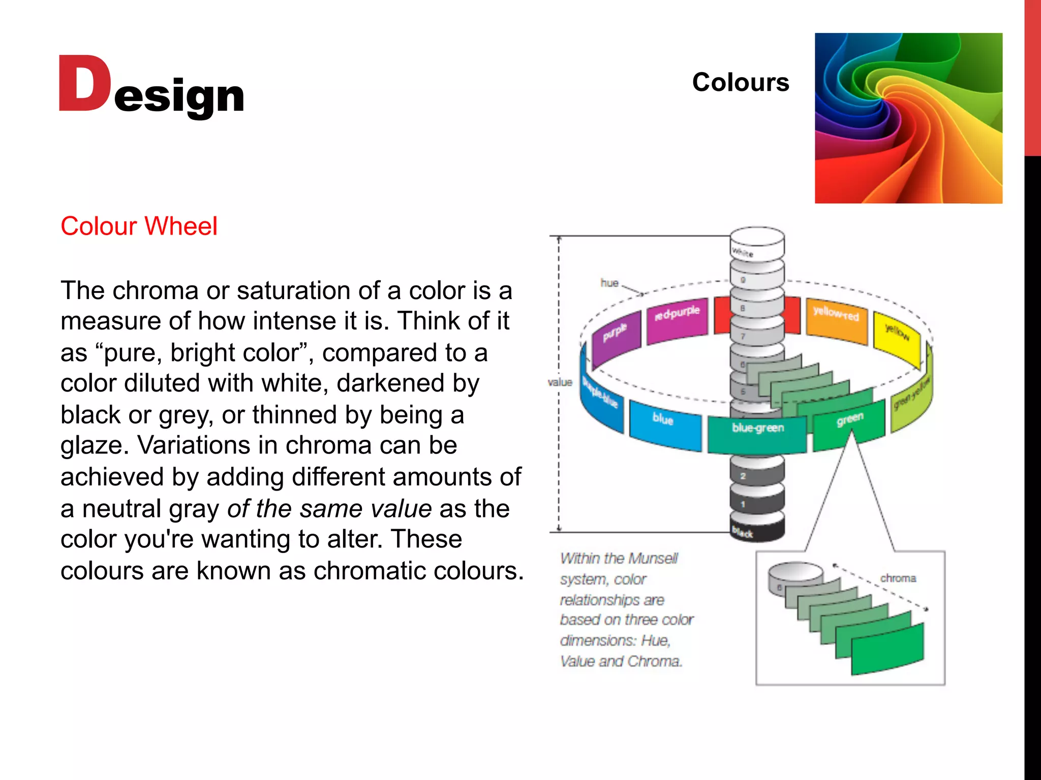 Design Colours
Colour Wheel
The chroma or saturation of a color is a
measure of how intense it is. Think of it
as “pure, bright color”, compared to a
color diluted with white, darkened by
black or grey, or thinned by being a
glaze. Variations in chroma can be
achieved by adding different amounts of
a neutral gray of the same value as the
color you're wanting to alter. These
colours are known as chromatic colours.
 