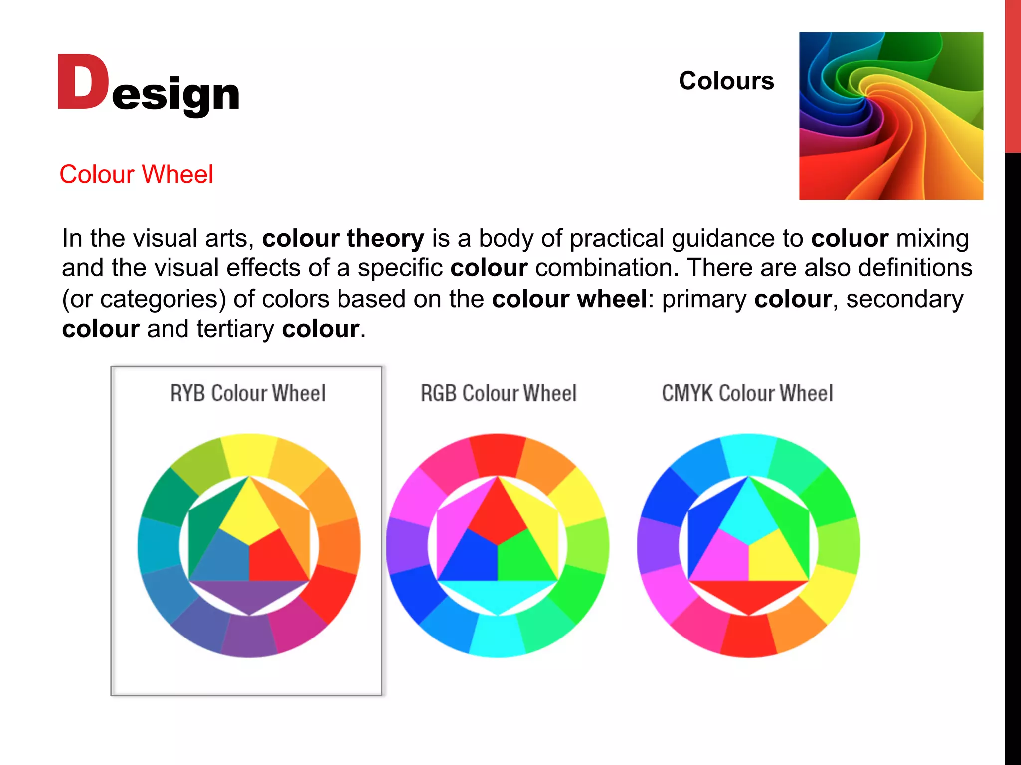 Design Colours
In the visual arts, colour theory is a body of practical guidance to coluor mixing
and the visual effects of a specific colour combination. There are also definitions
(or categories) of colors based on the colour wheel: primary colour, secondary
colour and tertiary colour.
Colour Wheel
 