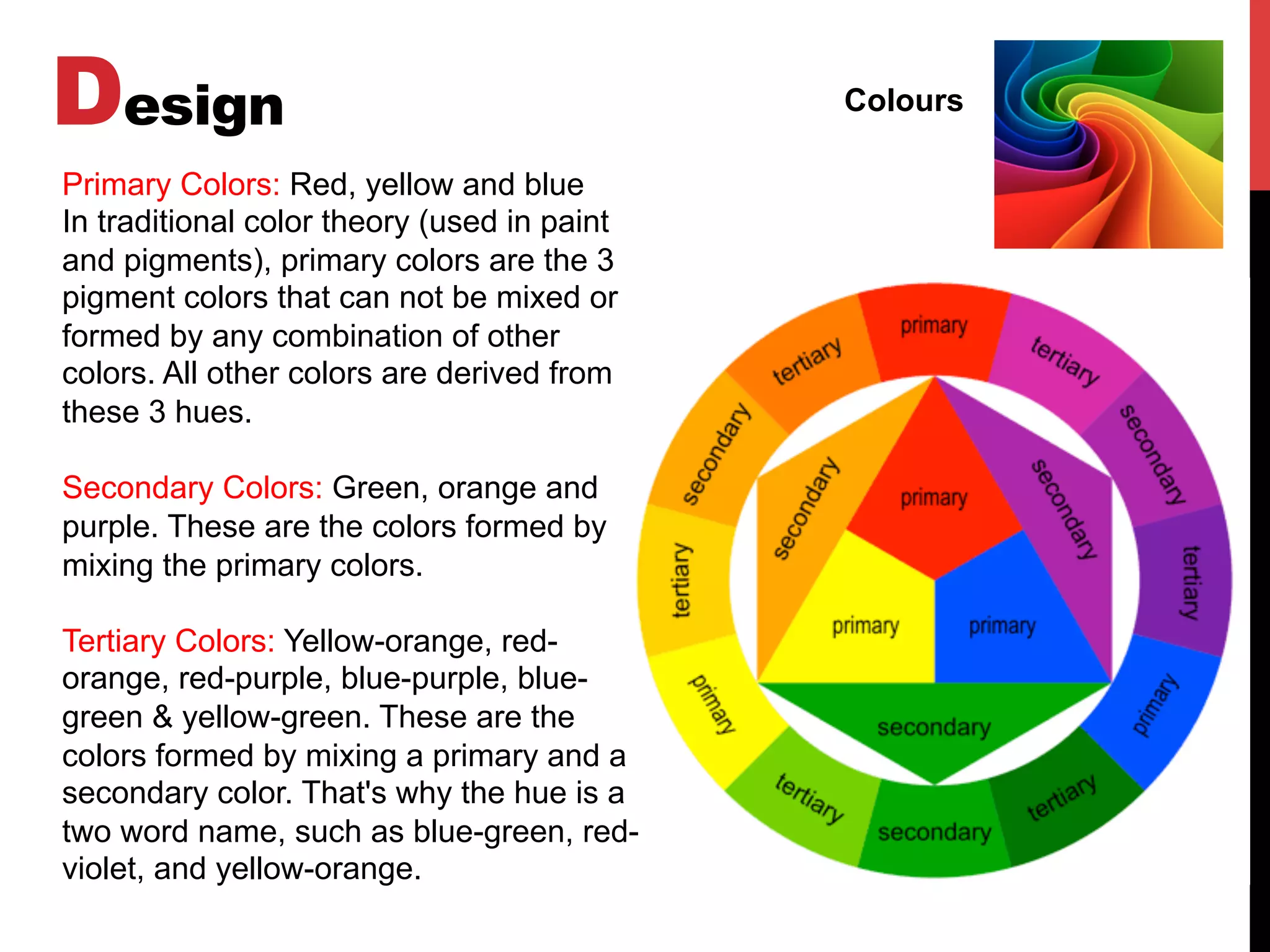 Design Colours
Primary Colors: Red, yellow and blue
In traditional color theory (used in paint
and pigments), primary colors are the 3
pigment colors that can not be mixed or
formed by any combination of other
colors. All other colors are derived from
these 3 hues.
Secondary Colors: Green, orange and
purple. These are the colors formed by
mixing the primary colors.
Tertiary Colors: Yellow-orange, red-
orange, red-purple, blue-purple, blue-
green & yellow-green. These are the
colors formed by mixing a primary and a
secondary color. That's why the hue is a
two word name, such as blue-green, red-
violet, and yellow-orange.
 