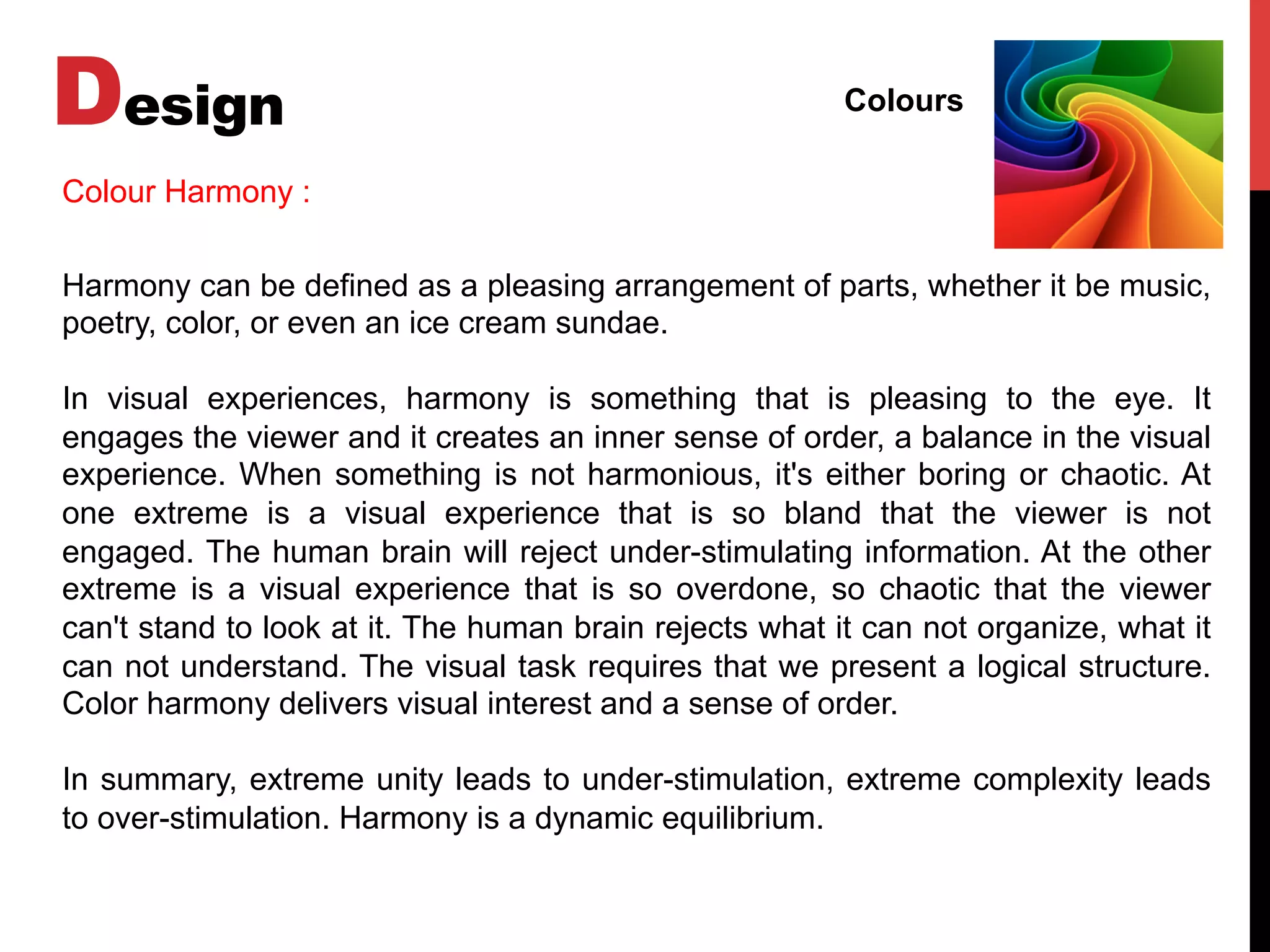 Design Colours
Harmony can be defined as a pleasing arrangement of parts, whether it be music,
poetry, color, or even an ice cream sundae.
In visual experiences, harmony is something that is pleasing to the eye. It
engages the viewer and it creates an inner sense of order, a balance in the visual
experience. When something is not harmonious, it's either boring or chaotic. At
one extreme is a visual experience that is so bland that the viewer is not
engaged. The human brain will reject under-stimulating information. At the other
extreme is a visual experience that is so overdone, so chaotic that the viewer
can't stand to look at it. The human brain rejects what it can not organize, what it
can not understand. The visual task requires that we present a logical structure.
Color harmony delivers visual interest and a sense of order.
In summary, extreme unity leads to under-stimulation, extreme complexity leads
to over-stimulation. Harmony is a dynamic equilibrium.
Colour Harmony :
 