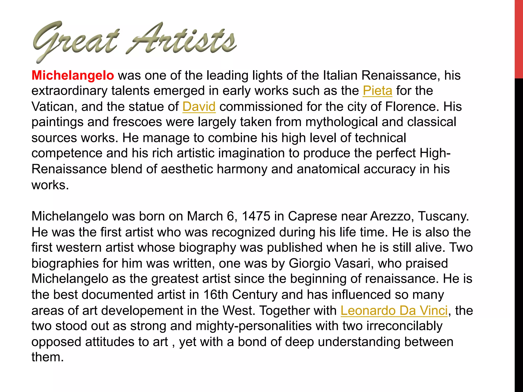 Michelangelo was one of the leading lights of the Italian Renaissance, his
extraordinary talents emerged in early works such as the Pieta for the
Vatican, and the statue of David commissioned for the city of Florence. His
paintings and frescoes were largely taken from mythological and classical
sources works. He manage to combine his high level of technical
competence and his rich artistic imagination to produce the perfect High-
Renaissance blend of aesthetic harmony and anatomical accuracy in his
works.
Michelangelo was born on March 6, 1475 in Caprese near Arezzo, Tuscany.
He was the first artist who was recognized during his life time. He is also the
first western artist whose biography was published when he is still alive. Two
biographies for him was written, one was by Giorgio Vasari, who praised
Michelangelo as the greatest artist since the beginning of renaissance. He is
the best documented artist in 16th Century and has influenced so many
areas of art developement in the West. Together with Leonardo Da Vinci, the
two stood out as strong and mighty-personalities with two irreconcilably
opposed attitudes to art , yet with a bond of deep understanding between
them.
 