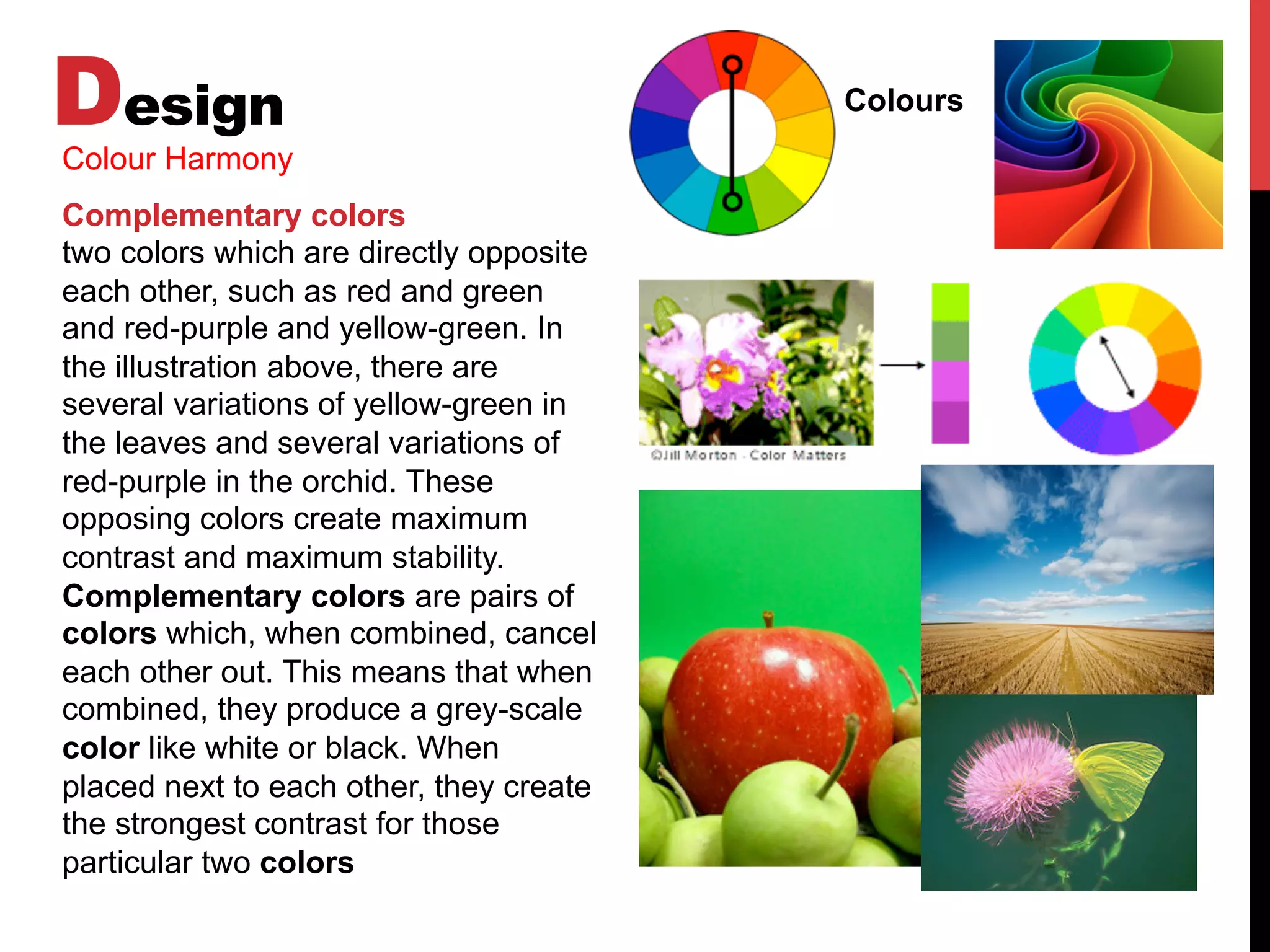 Design Colours
Colour Harmony
Complementary colors
two colors which are directly opposite
each other, such as red and green
and red-purple and yellow-green. In
the illustration above, there are
several variations of yellow-green in
the leaves and several variations of
red-purple in the orchid. These
opposing colors create maximum
contrast and maximum stability.
Complementary colors are pairs of
colors which, when combined, cancel
each other out. This means that when
combined, they produce a grey-scale
color like white or black. When
placed next to each other, they create
the strongest contrast for those
particular two colors
 