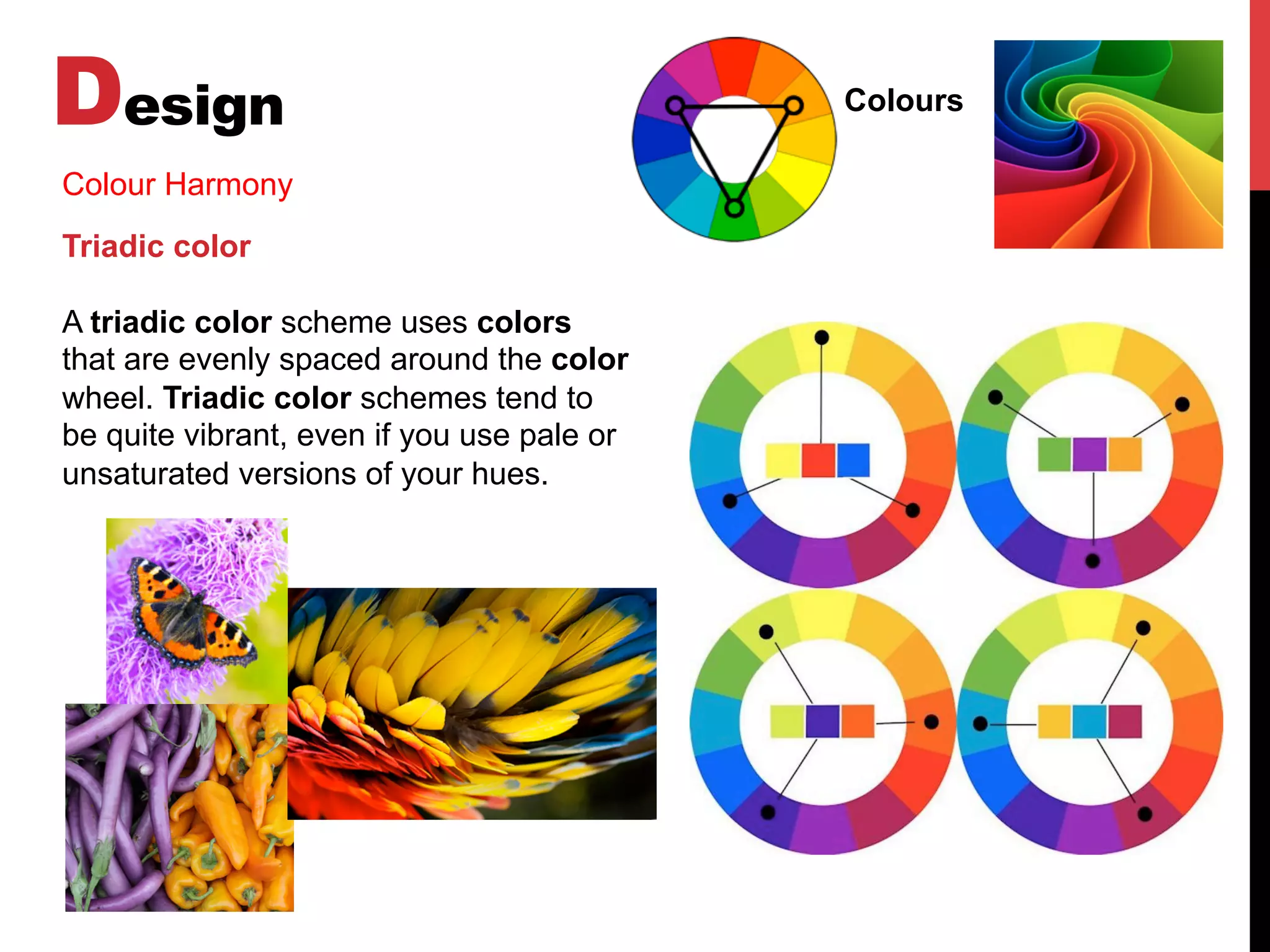 Design Colours
Colour Harmony
Triadic color
A triadic color scheme uses colors
that are evenly spaced around the color
wheel. Triadic color schemes tend to
be quite vibrant, even if you use pale or
unsaturated versions of your hues.
 