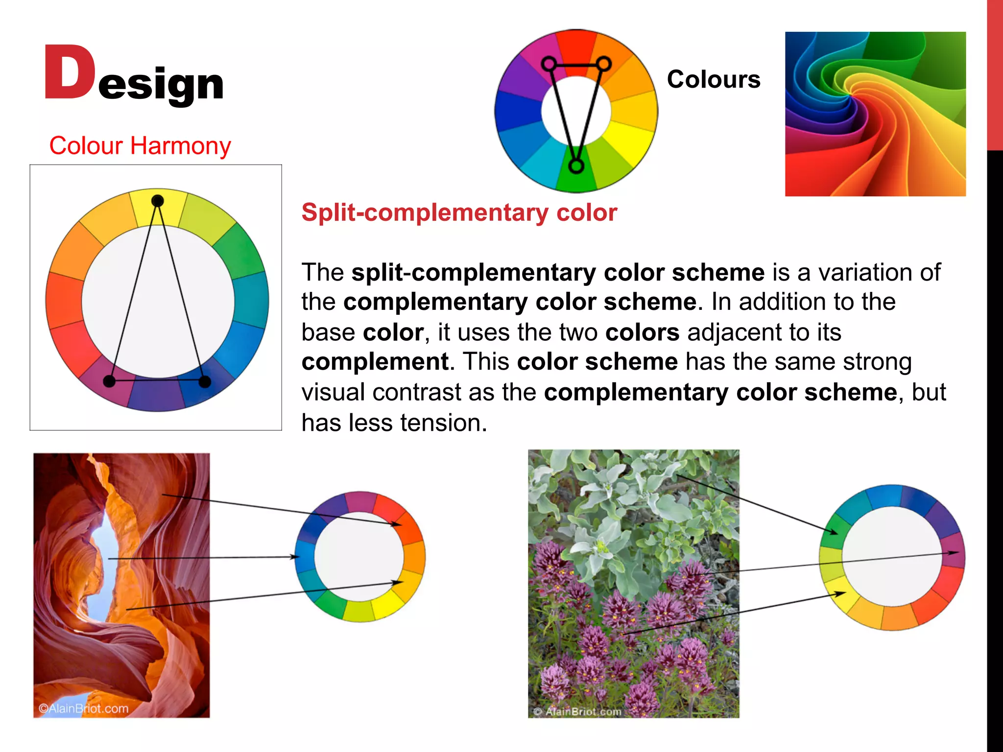 Design Colours
Colour Harmony
Split-complementary color
The split-complementary color scheme is a variation of
the complementary color scheme. In addition to the
base color, it uses the two colors adjacent to its
complement. This color scheme has the same strong
visual contrast as the complementary color scheme, but
has less tension.
 