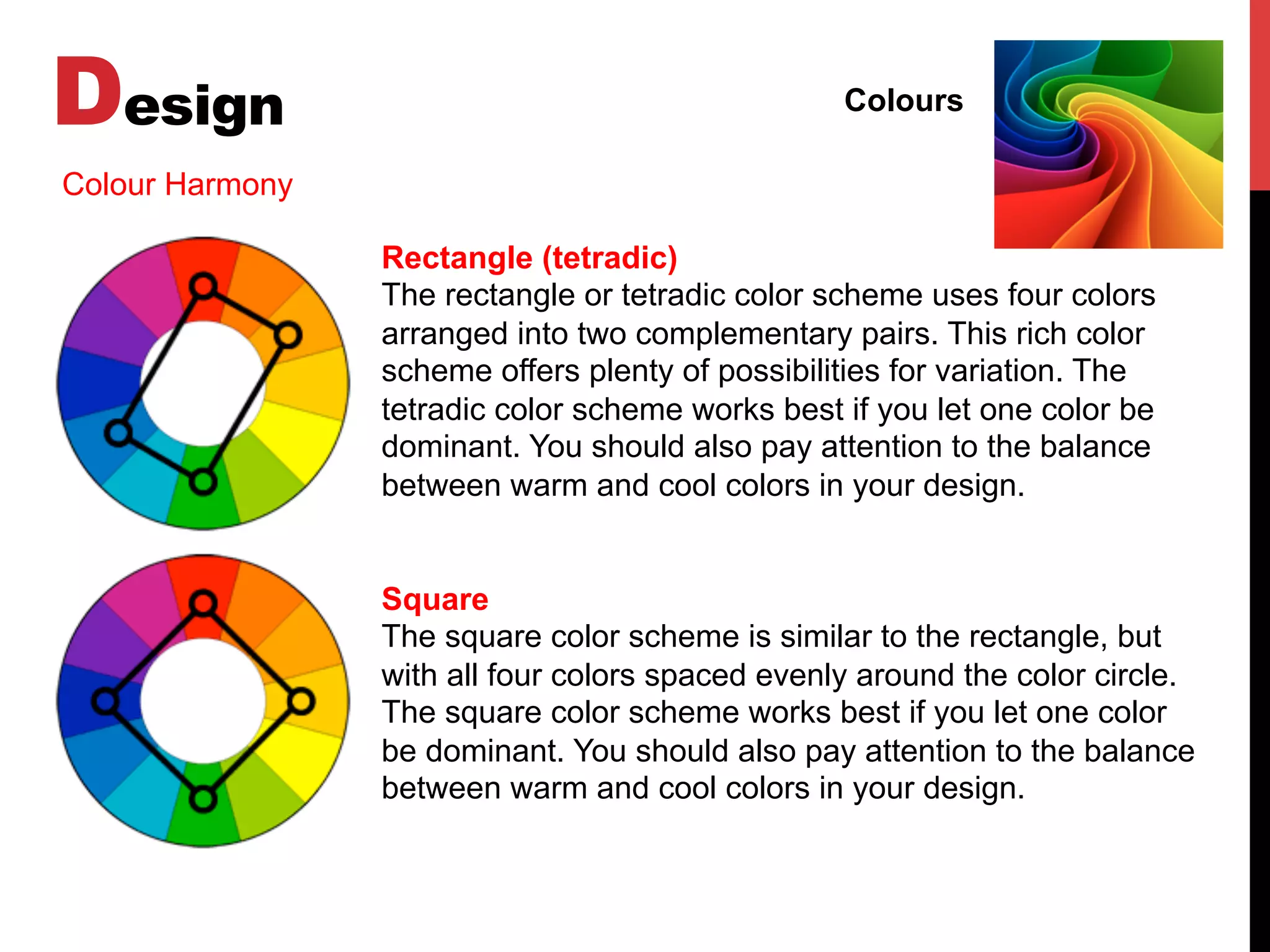 Design Colours
Colour Harmony
Rectangle (tetradic)
The rectangle or tetradic color scheme uses four colors
arranged into two complementary pairs. This rich color
scheme offers plenty of possibilities for variation. The
tetradic color scheme works best if you let one color be
dominant. You should also pay attention to the balance
between warm and cool colors in your design.
Square
The square color scheme is similar to the rectangle, but
with all four colors spaced evenly around the color circle.
The square color scheme works best if you let one color
be dominant. You should also pay attention to the balance
between warm and cool colors in your design.
 