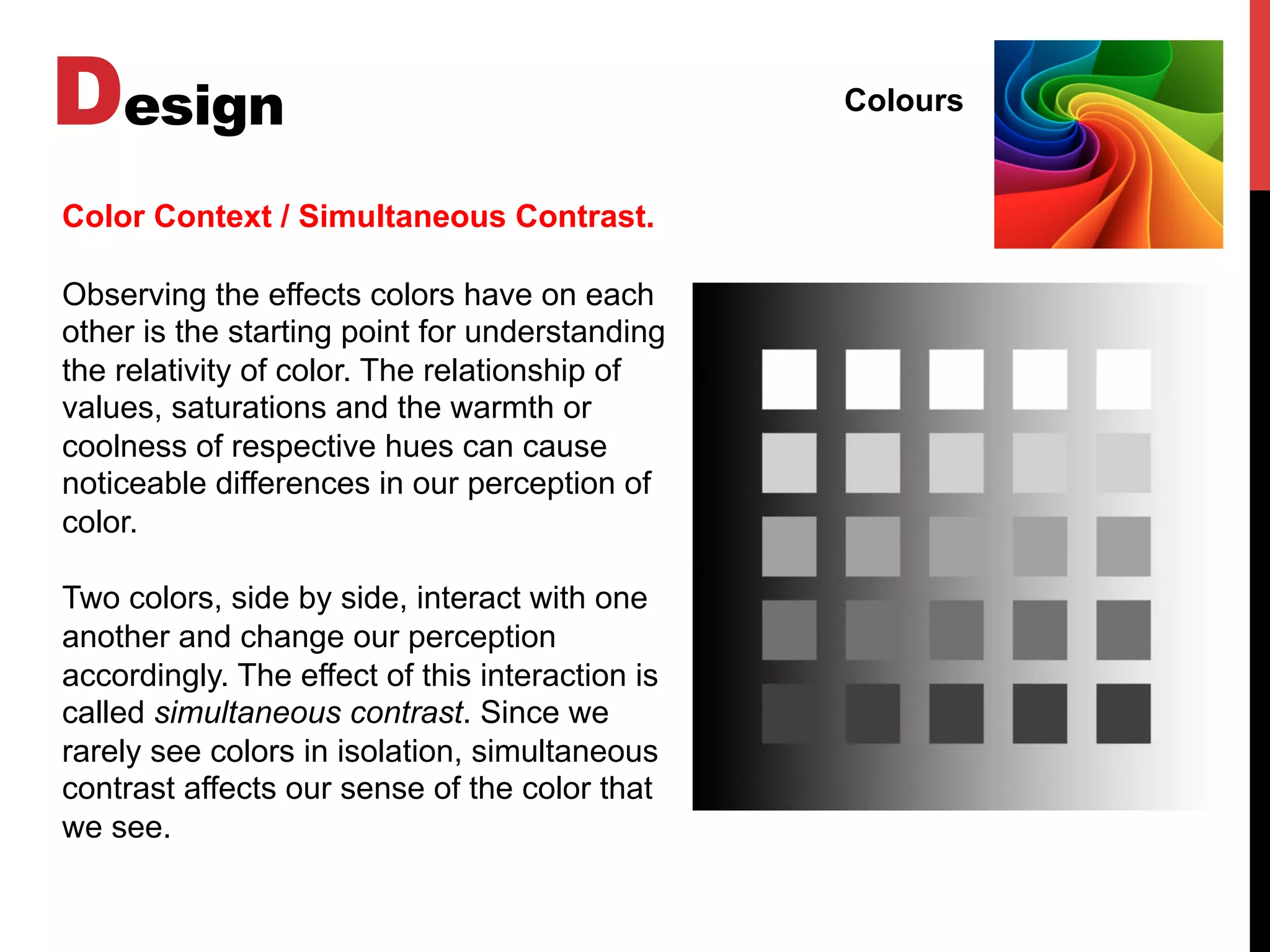 Design Colours
Color Context / Simultaneous Contrast.
Observing the effects colors have on each
other is the starting point for understanding
the relativity of color. The relationship of
values, saturations and the warmth or
coolness of respective hues can cause
noticeable differences in our perception of
color.
Two colors, side by side, interact with one
another and change our perception
accordingly. The effect of this interaction is
called simultaneous contrast. Since we
rarely see colors in isolation, simultaneous
contrast affects our sense of the color that
we see.
 