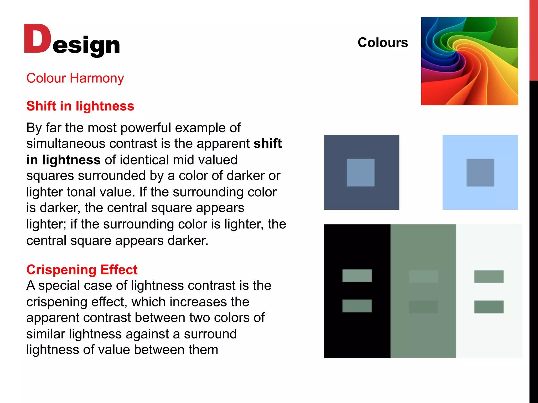 Design Colours
Colour Harmony
Shift in lightness
By far the most powerful example of
simultaneous contrast is the apparent shift
in lightness of identical mid valued
squares surrounded by a color of darker or
lighter tonal value. If the surrounding color
is darker, the central square appears
lighter; if the surrounding color is lighter, the
central square appears darker.
Crispening Effect
A special case of lightness contrast is the
crispening effect, which increases the
apparent contrast between two colors of
similar lightness against a surround
lightness of value between them
 