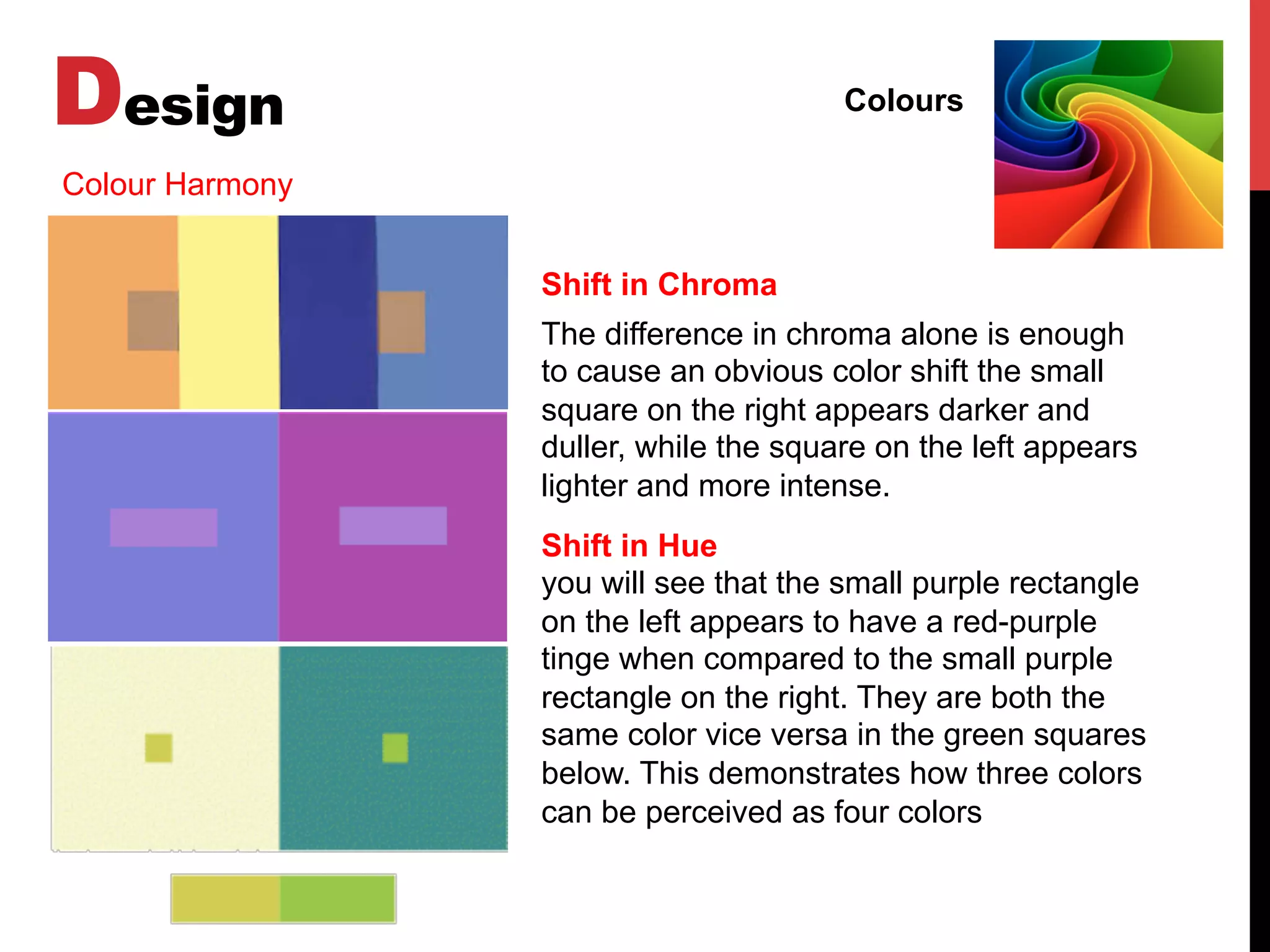 Design Colours
Colour Harmony
Shift in Chroma
The difference in chroma alone is enough
to cause an obvious color shift the small
square on the right appears darker and
duller, while the square on the left appears
lighter and more intense.
Shift in Hue
you will see that the small purple rectangle
on the left appears to have a red-purple
tinge when compared to the small purple
rectangle on the right. They are both the
same color vice versa in the green squares
below. This demonstrates how three colors
can be perceived as four colors
 