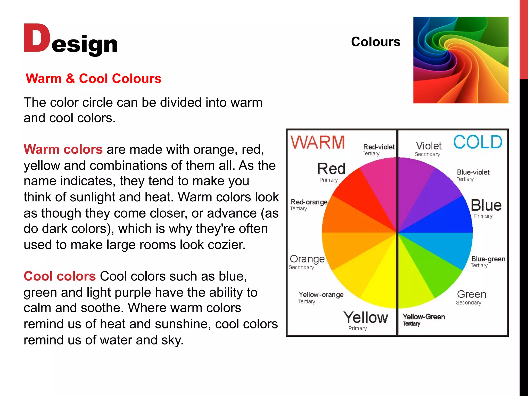 Design Colours
Warm & Cool Colours
The color circle can be divided into warm
and cool colors.
Warm colors are made with orange, red,
yellow and combinations of them all. As the
name indicates, they tend to make you
think of sunlight and heat. Warm colors look
as though they come closer, or advance (as
do dark colors), which is why they're often
used to make large rooms look cozier.
Cool colors Cool colors such as blue,
green and light purple have the ability to
calm and soothe. Where warm colors
remind us of heat and sunshine, cool colors
remind us of water and sky.
 