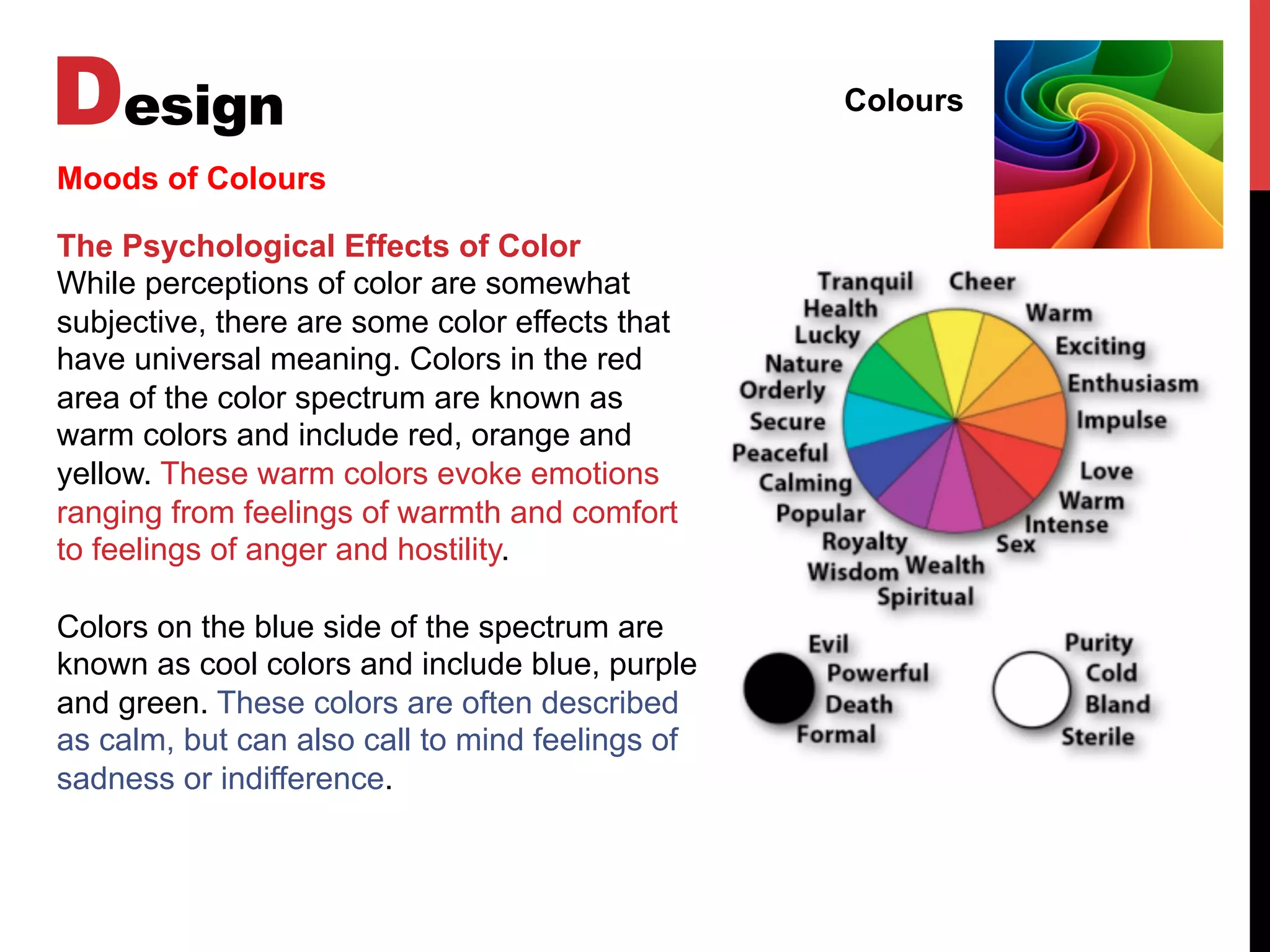Design Colours
Moods of Colours
The Psychological Effects of Color
While perceptions of color are somewhat
subjective, there are some color effects that
have universal meaning. Colors in the red
area of the color spectrum are known as
warm colors and include red, orange and
yellow. These warm colors evoke emotions
ranging from feelings of warmth and comfort
to feelings of anger and hostility.
Colors on the blue side of the spectrum are
known as cool colors and include blue, purple
and green. These colors are often described
as calm, but can also call to mind feelings of
sadness or indifference.
 