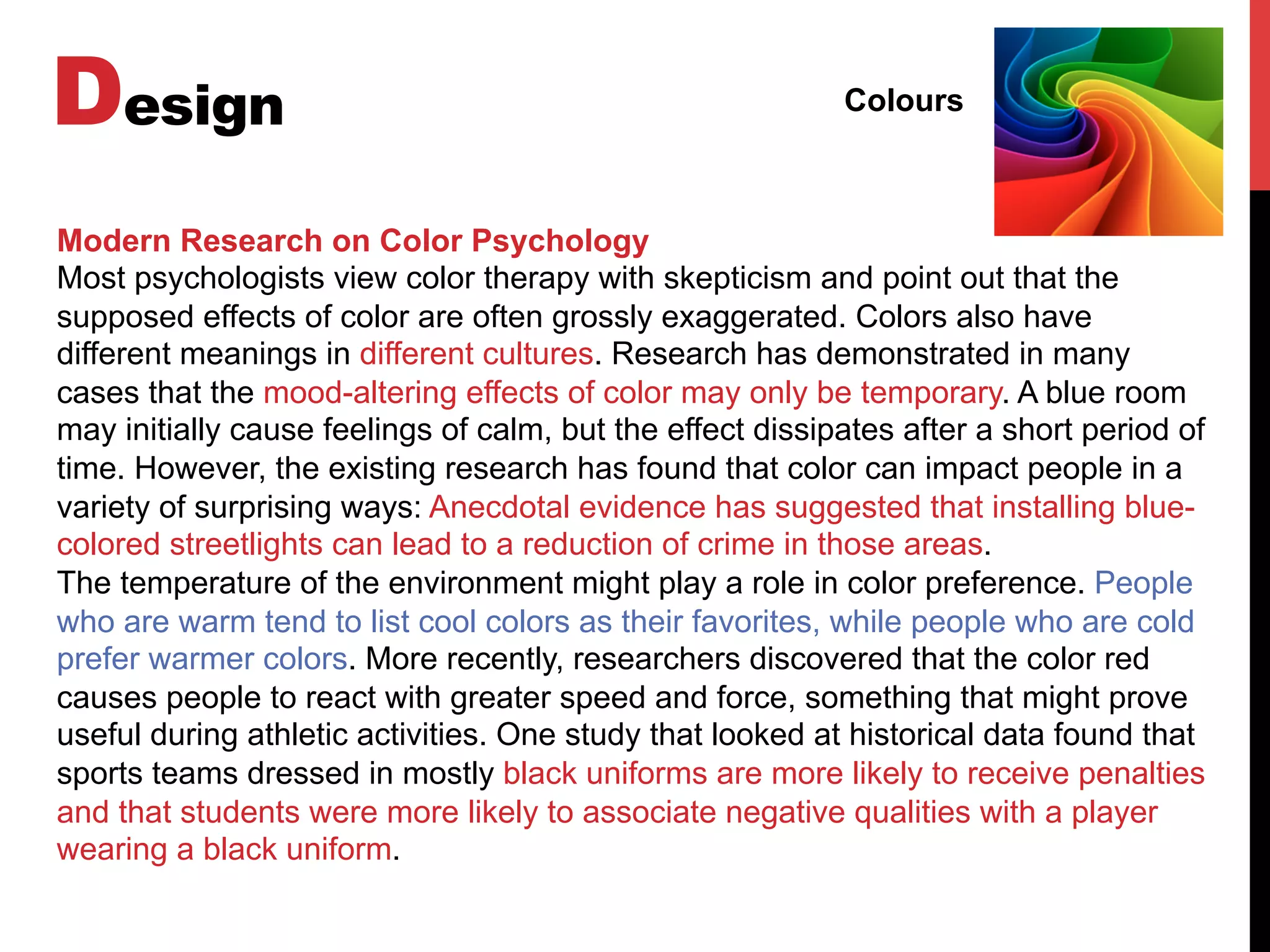 Design Colours
Modern Research on Color Psychology
Most psychologists view color therapy with skepticism and point out that the
supposed effects of color are often grossly exaggerated. Colors also have
different meanings in different cultures. Research has demonstrated in many
cases that the mood-altering effects of color may only be temporary. A blue room
may initially cause feelings of calm, but the effect dissipates after a short period of
time. However, the existing research has found that color can impact people in a
variety of surprising ways: Anecdotal evidence has suggested that installing blue-
colored streetlights can lead to a reduction of crime in those areas.
The temperature of the environment might play a role in color preference. People
who are warm tend to list cool colors as their favorites, while people who are cold
prefer warmer colors. More recently, researchers discovered that the color red
causes people to react with greater speed and force, something that might prove
useful during athletic activities. One study that looked at historical data found that
sports teams dressed in mostly black uniforms are more likely to receive penalties
and that students were more likely to associate negative qualities with a player
wearing a black uniform.
 