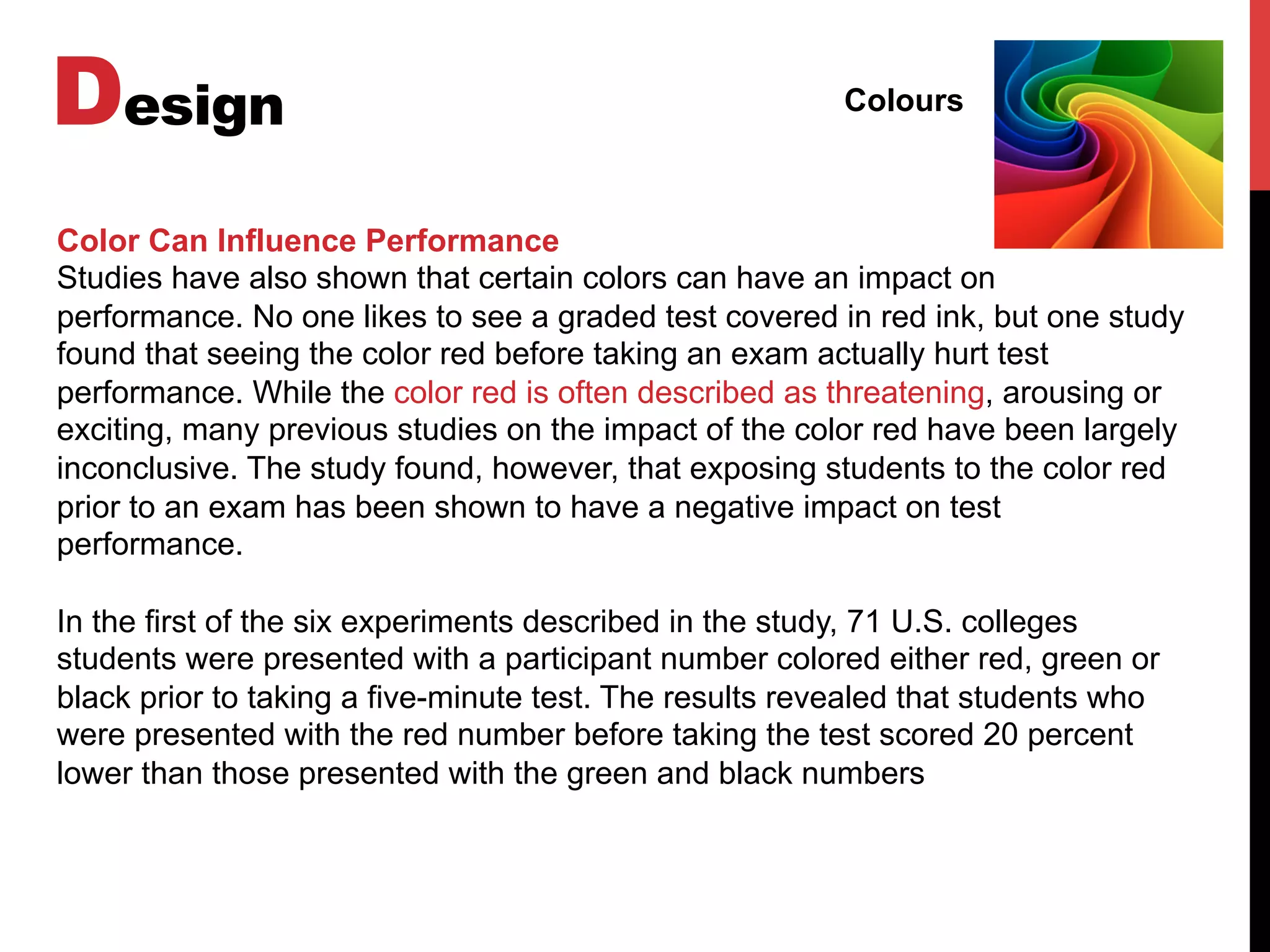 Design Colours
Color Can Influence Performance
Studies have also shown that certain colors can have an impact on
performance. No one likes to see a graded test covered in red ink, but one study
found that seeing the color red before taking an exam actually hurt test
performance. While the color red is often described as threatening, arousing or
exciting, many previous studies on the impact of the color red have been largely
inconclusive. The study found, however, that exposing students to the color red
prior to an exam has been shown to have a negative impact on test
performance.
In the first of the six experiments described in the study, 71 U.S. colleges
students were presented with a participant number colored either red, green or
black prior to taking a five-minute test. The results revealed that students who
were presented with the red number before taking the test scored 20 percent
lower than those presented with the green and black numbers
 