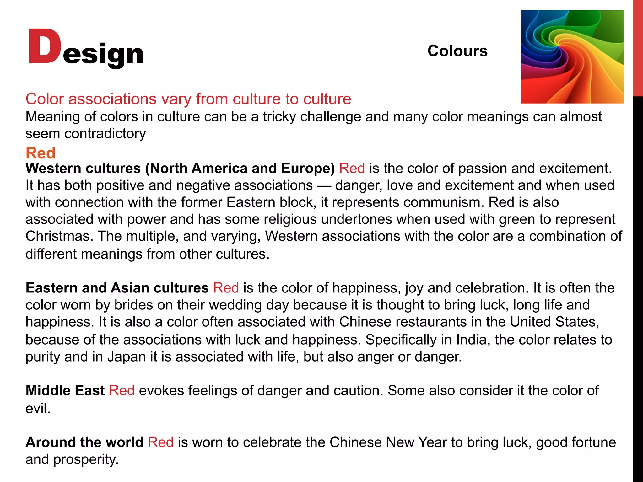 Design Colours
Color associations vary from culture to culture
Meaning of colors in culture can be a tricky challenge and many color meanings can almost
seem contradictory
Western cultures (North America and Europe) Red is the color of passion and excitement.
It has both positive and negative associations — danger, love and excitement and when used
with connection with the former Eastern block, it represents communism. Red is also
associated with power and has some religious undertones when used with green to represent
Christmas. The multiple, and varying, Western associations with the color are a combination of
different meanings from other cultures.
Eastern and Asian cultures Red is the color of happiness, joy and celebration. It is often the
color worn by brides on their wedding day because it is thought to bring luck, long life and
happiness. It is also a color often associated with Chinese restaurants in the United States,
because of the associations with luck and happiness. Specifically in India, the color relates to
purity and in Japan it is associated with life, but also anger or danger.
Middle East Red evokes feelings of danger and caution. Some also consider it the color of
evil.
Around the world Red is worn to celebrate the Chinese New Year to bring luck, good fortune
and prosperity.
Red
 