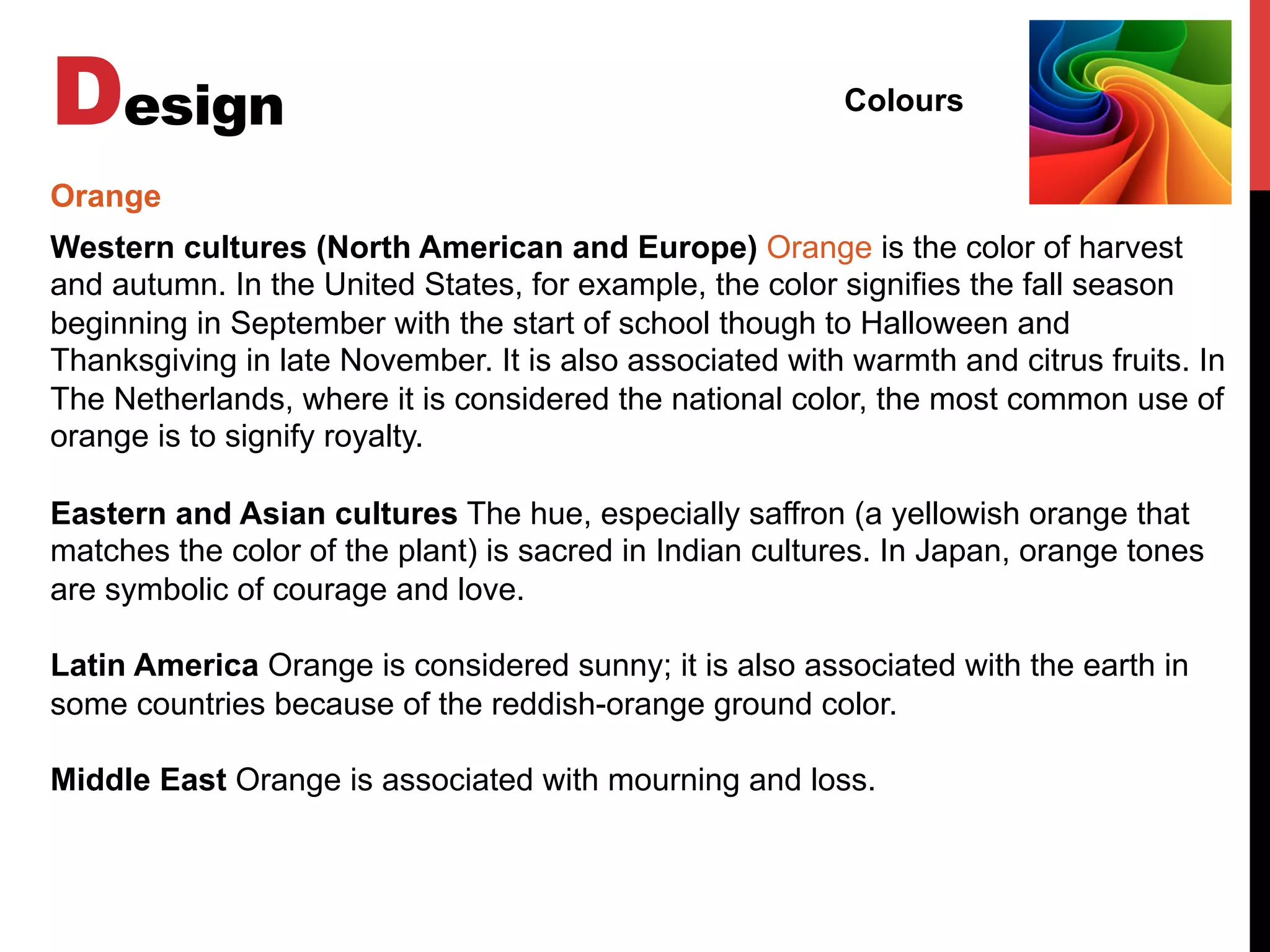 Design Colours
Western cultures (North American and Europe) Orange is the color of harvest
and autumn. In the United States, for example, the color signifies the fall season
beginning in September with the start of school though to Halloween and
Thanksgiving in late November. It is also associated with warmth and citrus fruits. In
The Netherlands, where it is considered the national color, the most common use of
orange is to signify royalty.
Eastern and Asian cultures The hue, especially saffron (a yellowish orange that
matches the color of the plant) is sacred in Indian cultures. In Japan, orange tones
are symbolic of courage and love.
Latin America Orange is considered sunny; it is also associated with the earth in
some countries because of the reddish-orange ground color.
Middle East Orange is associated with mourning and loss.
Orange
 