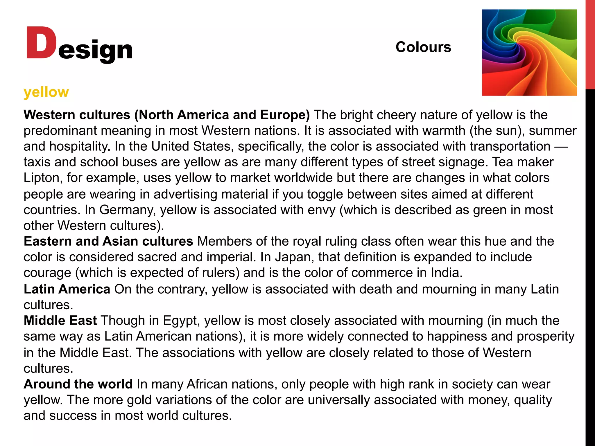 Design Colours
Western cultures (North America and Europe) The bright cheery nature of yellow is the
predominant meaning in most Western nations. It is associated with warmth (the sun), summer
and hospitality. In the United States, specifically, the color is associated with transportation —
taxis and school buses are yellow as are many different types of street signage. Tea maker
Lipton, for example, uses yellow to market worldwide but there are changes in what colors
people are wearing in advertising material if you toggle between sites aimed at different
countries. In Germany, yellow is associated with envy (which is described as green in most
other Western cultures).
Eastern and Asian cultures Members of the royal ruling class often wear this hue and the
color is considered sacred and imperial. In Japan, that definition is expanded to include
courage (which is expected of rulers) and is the color of commerce in India.
Latin America On the contrary, yellow is associated with death and mourning in many Latin
cultures.
Middle East Though in Egypt, yellow is most closely associated with mourning (in much the
same way as Latin American nations), it is more widely connected to happiness and prosperity
in the Middle East. The associations with yellow are closely related to those of Western
cultures.
Around the world In many African nations, only people with high rank in society can wear
yellow. The more gold variations of the color are universally associated with money, quality
and success in most world cultures.
yellow
 