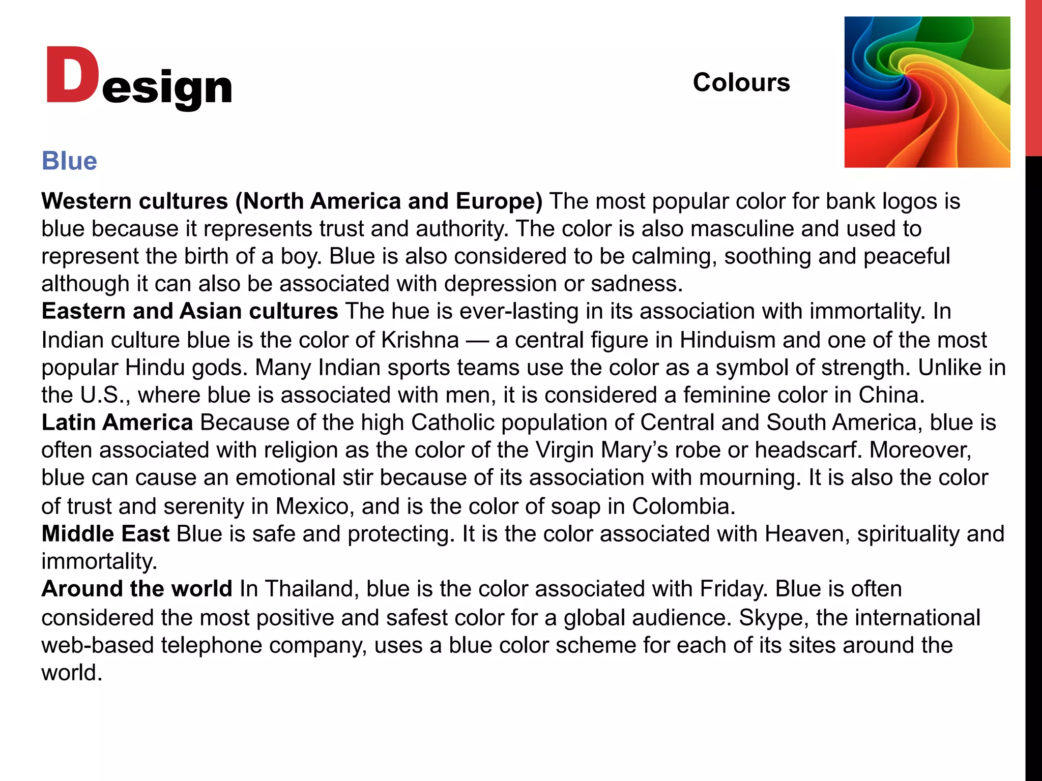 Design Colours
Western cultures (North America and Europe) The most popular color for bank logos is
blue because it represents trust and authority. The color is also masculine and used to
represent the birth of a boy. Blue is also considered to be calming, soothing and peaceful
although it can also be associated with depression or sadness.
Eastern and Asian cultures The hue is ever-lasting in its association with immortality. In
Indian culture blue is the color of Krishna — a central figure in Hinduism and one of the most
popular Hindu gods. Many Indian sports teams use the color as a symbol of strength. Unlike in
the U.S., where blue is associated with men, it is considered a feminine color in China.
Latin America Because of the high Catholic population of Central and South America, blue is
often associated with religion as the color of the Virgin Mary’s robe or headscarf. Moreover,
blue can cause an emotional stir because of its association with mourning. It is also the color
of trust and serenity in Mexico, and is the color of soap in Colombia.
Middle East Blue is safe and protecting. It is the color associated with Heaven, spirituality and
immortality.
Around the world In Thailand, blue is the color associated with Friday. Blue is often
considered the most positive and safest color for a global audience. Skype, the international
web-based telephone company, uses a blue color scheme for each of its sites around the
world.
Blue
 