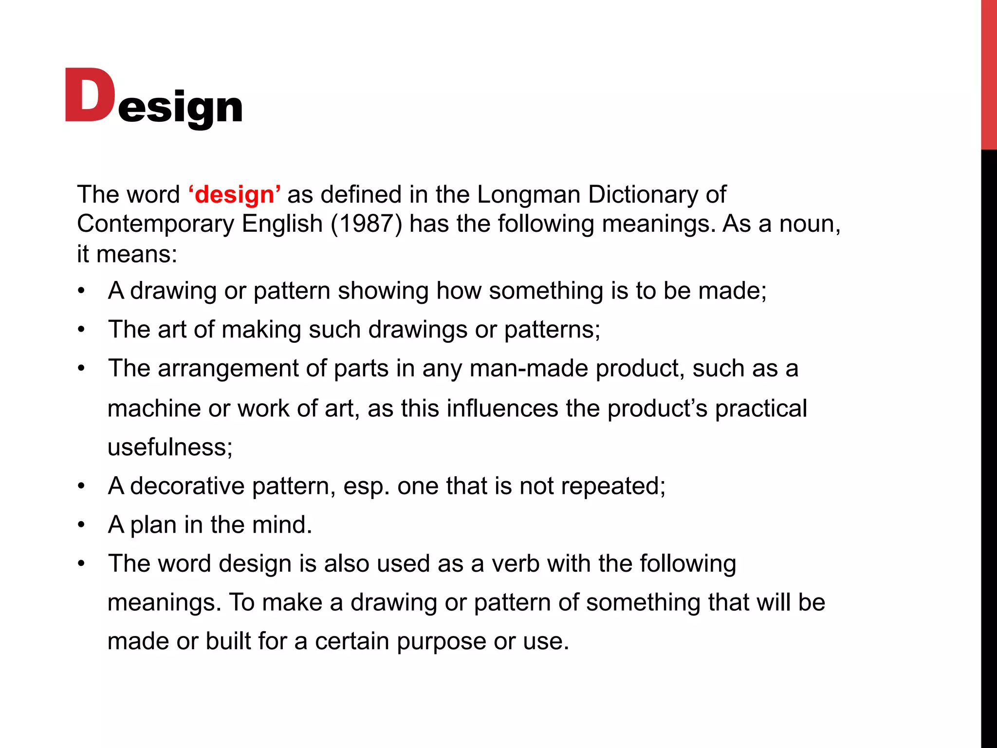Design
The word ‘design’ as defined in the Longman Dictionary of
Contemporary English (1987) has the following meanings. As a noun,
it means:
•  A drawing or pattern showing how something is to be made;
•  The art of making such drawings or patterns;
•  The arrangement of parts in any man-made product, such as a
machine or work of art, as this influences the product’s practical
usefulness;
•  A decorative pattern, esp. one that is not repeated;
•  A plan in the mind.
•  The word design is also used as a verb with the following
meanings. To make a drawing or pattern of something that will be
made or built for a certain purpose or use.
 