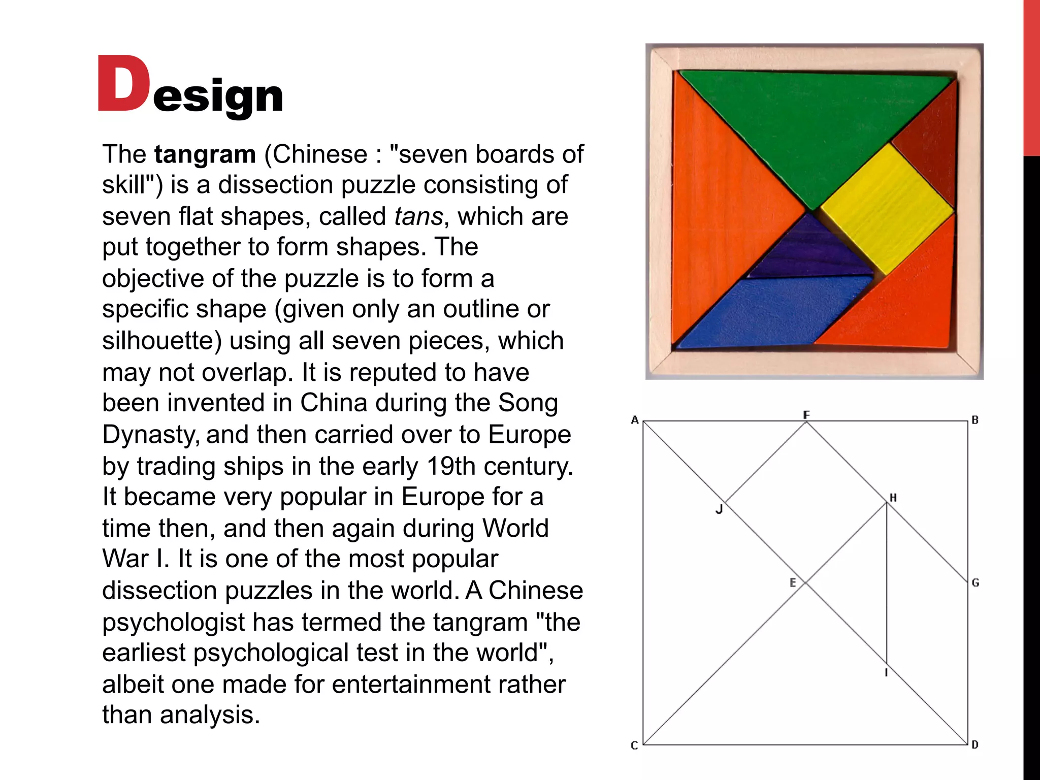Design
The tangram (Chinese : "seven boards of
skill") is a dissection puzzle consisting of
seven flat shapes, called tans, which are
put together to form shapes. The
objective of the puzzle is to form a
specific shape (given only an outline or
silhouette) using all seven pieces, which
may not overlap. It is reputed to have
been invented in China during the Song
Dynasty, and then carried over to Europe
by trading ships in the early 19th century.
It became very popular in Europe for a
time then, and then again during World
War I. It is one of the most popular
dissection puzzles in the world. A Chinese
psychologist has termed the tangram "the
earliest psychological test in the world",
albeit one made for entertainment rather
than analysis.
 