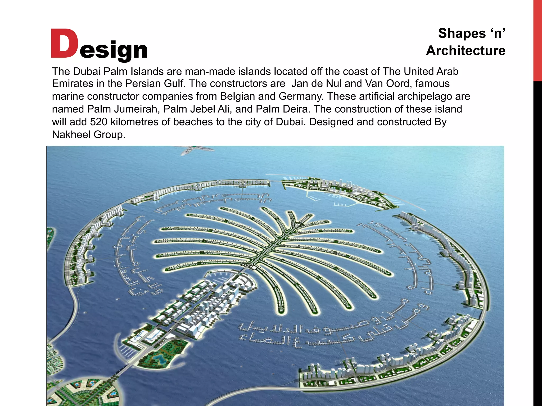Design
Shapes ‘n’
Architecture
The Dubai Palm Islands are man-made islands located off the coast of The United Arab
Emirates in the Persian Gulf. The constructors are Jan de Nul and Van Oord, famous
marine constructor companies from Belgian and Germany. These artificial archipelago are
named Palm Jumeirah, Palm Jebel Ali, and Palm Deira. The construction of these island
will add 520 kilometres of beaches to the city of Dubai. Designed and constructed By
Nakheel Group.
 