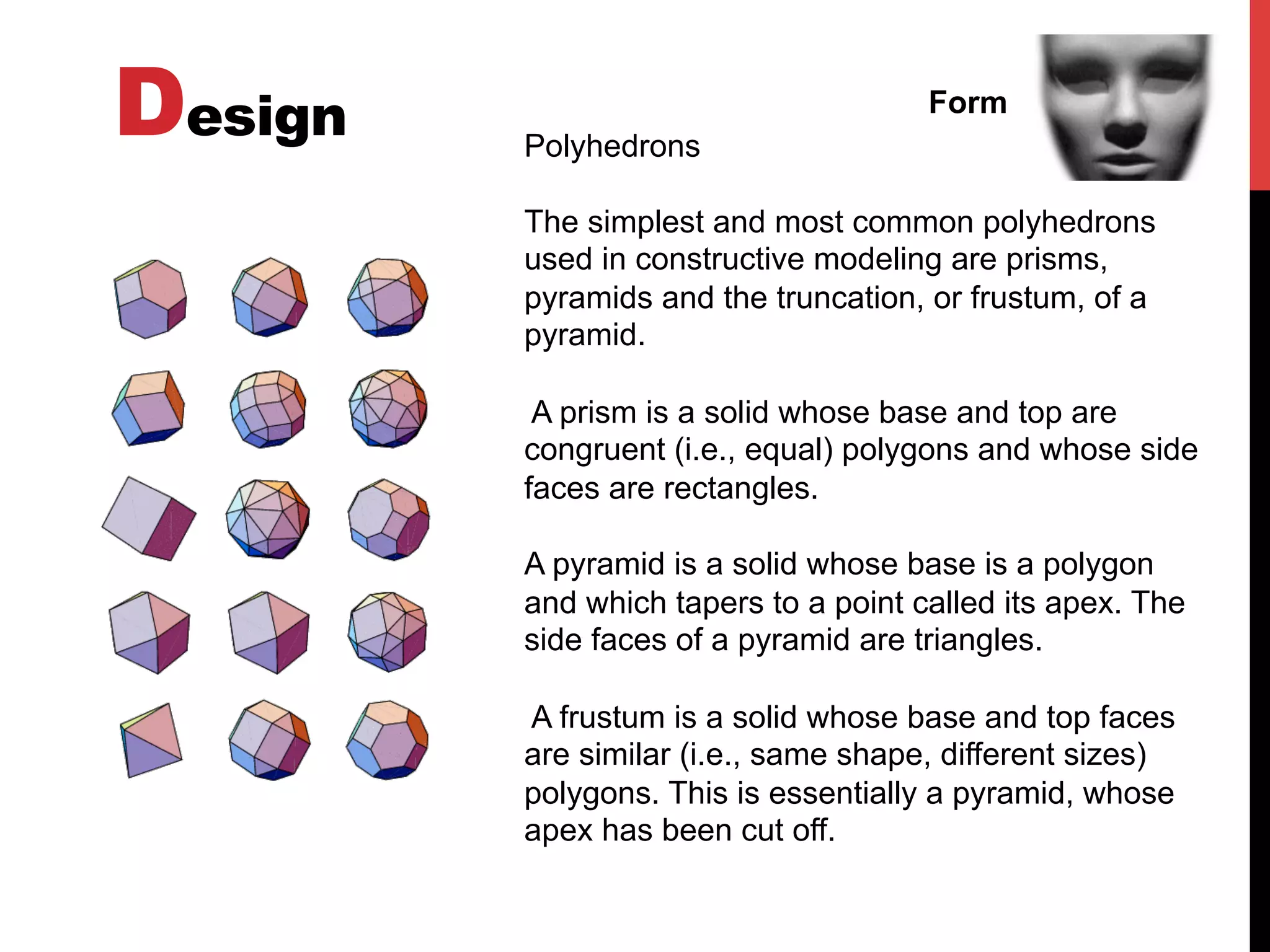 Design Form
Polyhedrons
The simplest and most common polyhedrons
used in constructive modeling are prisms,
pyramids and the truncation, or frustum, of a
pyramid.
A prism is a solid whose base and top are
congruent (i.e., equal) polygons and whose side
faces are rectangles.
A pyramid is a solid whose base is a polygon
and which tapers to a point called its apex. The
side faces of a pyramid are triangles.
A frustum is a solid whose base and top faces
are similar (i.e., same shape, different sizes)
polygons. This is essentially a pyramid, whose
apex has been cut off.
 