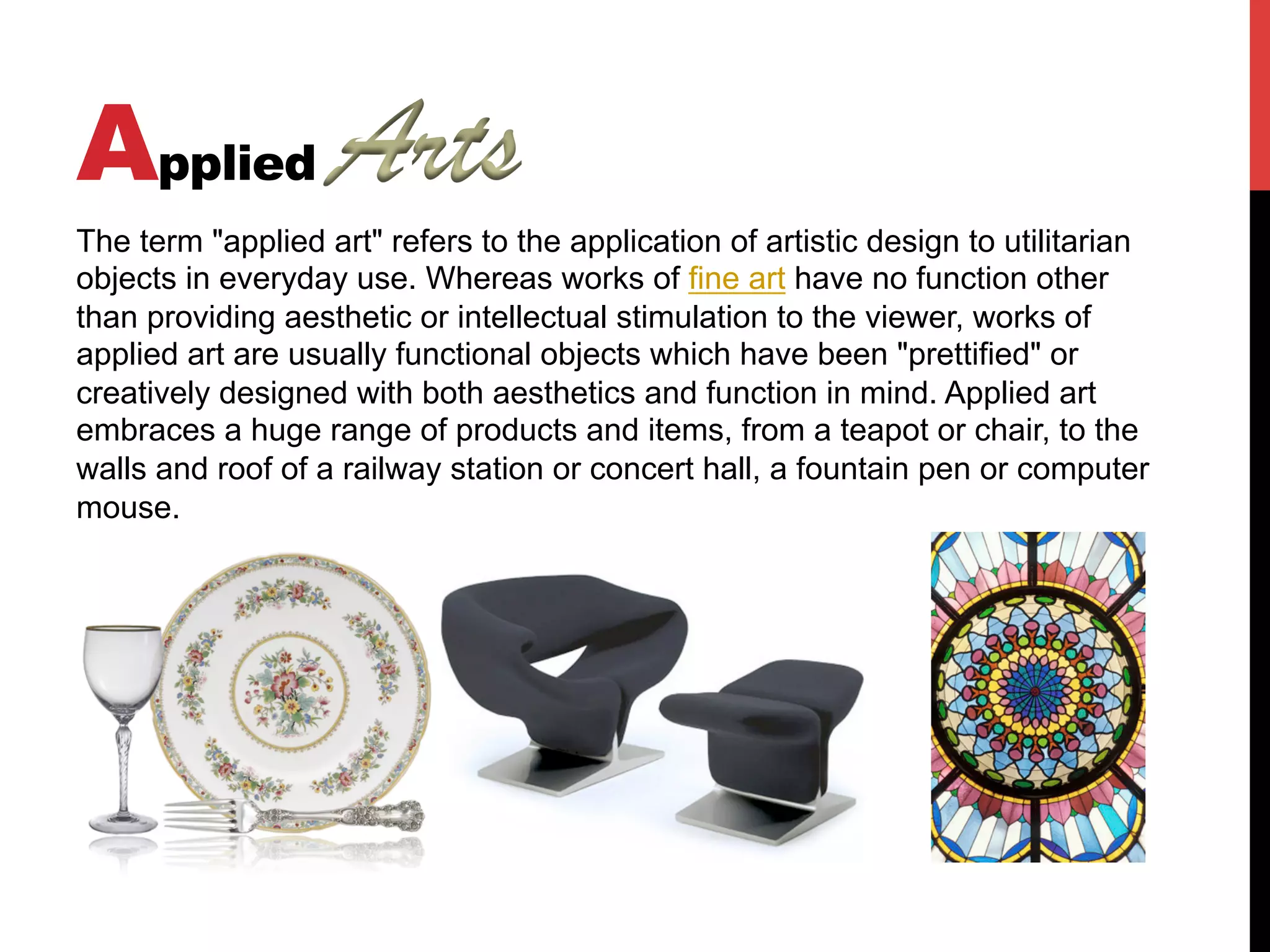 Applied
The term "applied art" refers to the application of artistic design to utilitarian
objects in everyday use. Whereas works of fine art have no function other
than providing aesthetic or intellectual stimulation to the viewer, works of
applied art are usually functional objects which have been "prettified" or
creatively designed with both aesthetics and function in mind. Applied art
embraces a huge range of products and items, from a teapot or chair, to the
walls and roof of a railway station or concert hall, a fountain pen or computer
mouse.
 