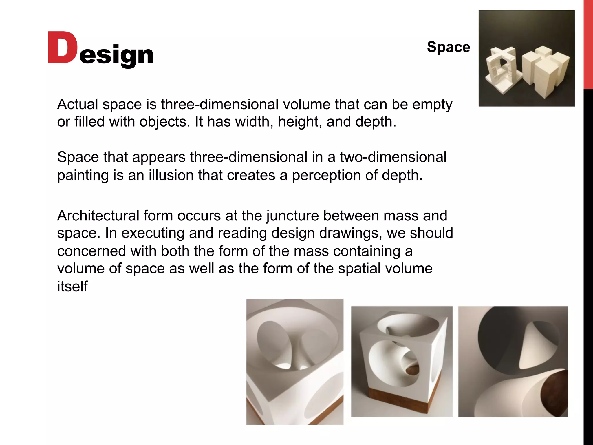 Design Space
Actual space is three-dimensional volume that can be empty
or filled with objects. It has width, height, and depth.
Space that appears three-dimensional in a two-dimensional
painting is an illusion that creates a perception of depth.
Architectural form occurs at the juncture between mass and
space. In executing and reading design drawings, we should
concerned with both the form of the mass containing a
volume of space as well as the form of the spatial volume
itself
 