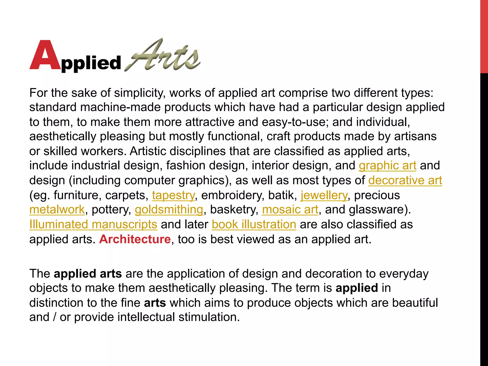 Applied
For the sake of simplicity, works of applied art comprise two different types:
standard machine-made products which have had a particular design applied
to them, to make them more attractive and easy-to-use; and individual,
aesthetically pleasing but mostly functional, craft products made by artisans
or skilled workers. Artistic disciplines that are classified as applied arts,
include industrial design, fashion design, interior design, and graphic art and
design (including computer graphics), as well as most types of decorative art
(eg. furniture, carpets, tapestry, embroidery, batik, jewellery, precious
metalwork, pottery, goldsmithing, basketry, mosaic art, and glassware).
Illuminated manuscripts and later book illustration are also classified as
applied arts. Architecture, too is best viewed as an applied art.
The applied arts are the application of design and decoration to everyday
objects to make them aesthetically pleasing. The term is applied in
distinction to the fine arts which aims to produce objects which are beautiful
and / or provide intellectual stimulation.
 