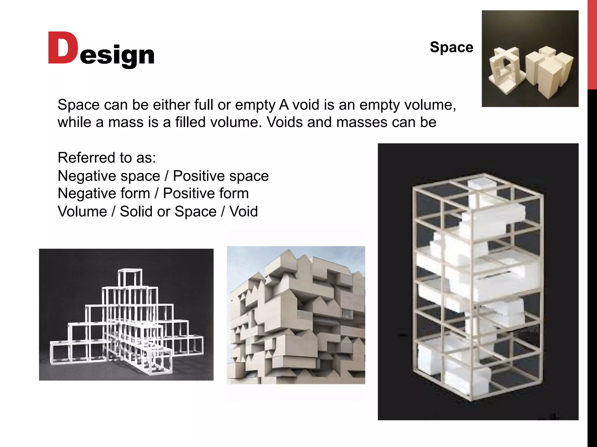 Design Space
Space can be either full or empty A void is an empty volume,
while a mass is a filled volume. Voids and masses can be
Referred to as:
Negative space / Positive space
Negative form / Positive form
Volume / Solid or Space / Void
 
