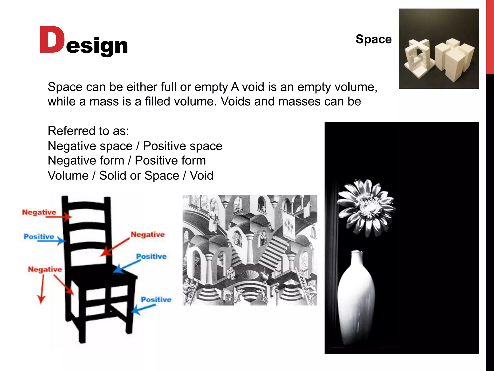 Design Space
Space can be either full or empty A void is an empty volume,
while a mass is a filled volume. Voids and masses can be
Referred to as:
Negative space / Positive space
Negative form / Positive form
Volume / Solid or Space / Void
 