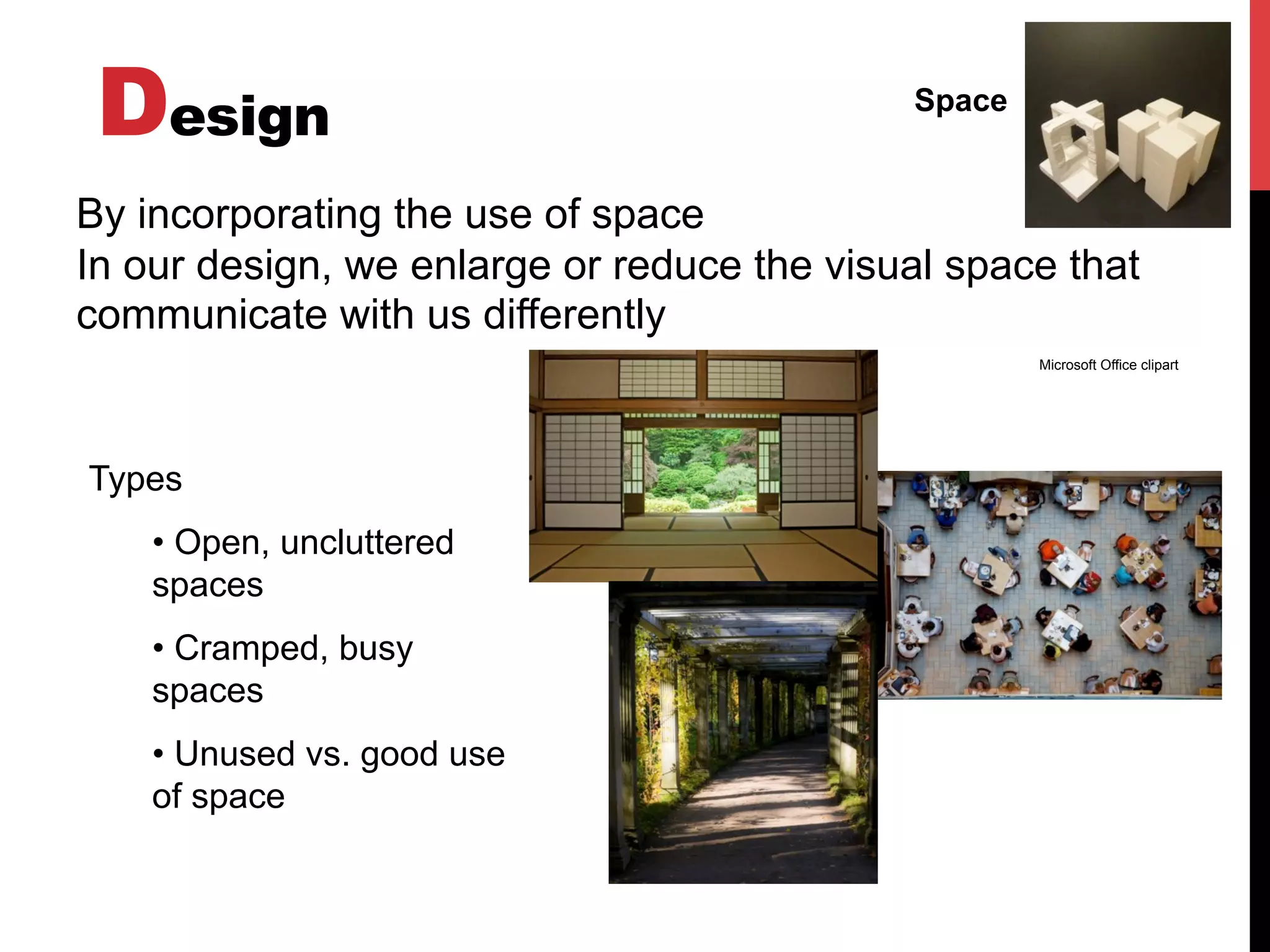 Design Space
By incorporating the use of space
In our design, we enlarge or reduce the visual space that
communicate with us differently
Types
• Open, uncluttered
spaces
• Cramped, busy
spaces
• Unused vs. good use
of space
Microsoft Office clipart
 
