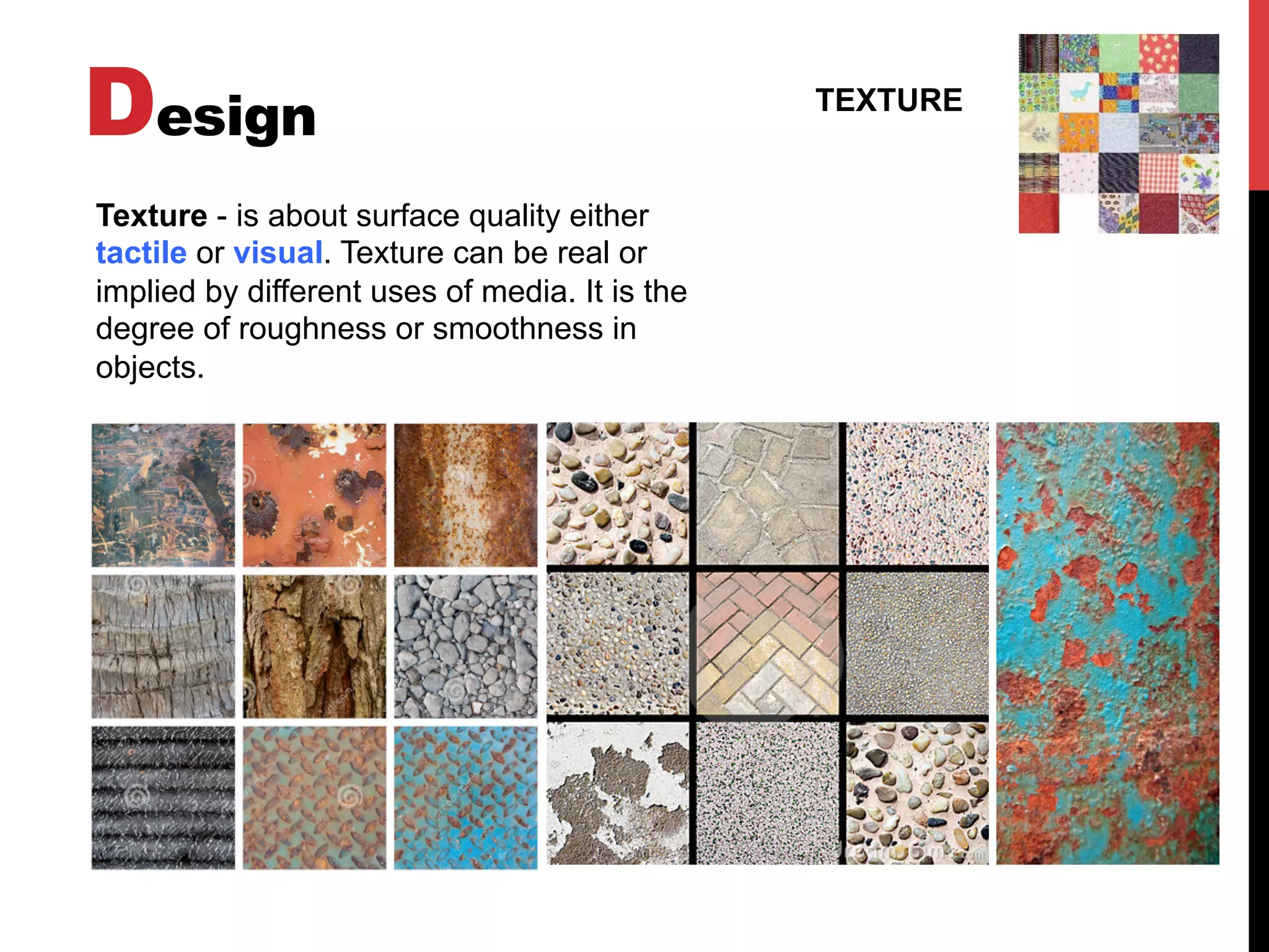 Design TEXTURE
Texture - is about surface quality either
tactile or visual. Texture can be real or
implied by different uses of media. It is the
degree of roughness or smoothness in
objects.
 