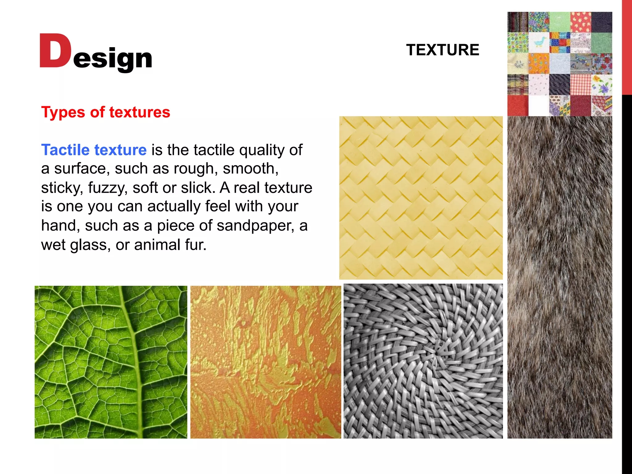 Design TEXTURE
Types of textures
Tactile texture is the tactile quality of
a surface, such as rough, smooth,
sticky, fuzzy, soft or slick. A real texture
is one you can actually feel with your
hand, such as a piece of sandpaper, a
wet glass, or animal fur.
 