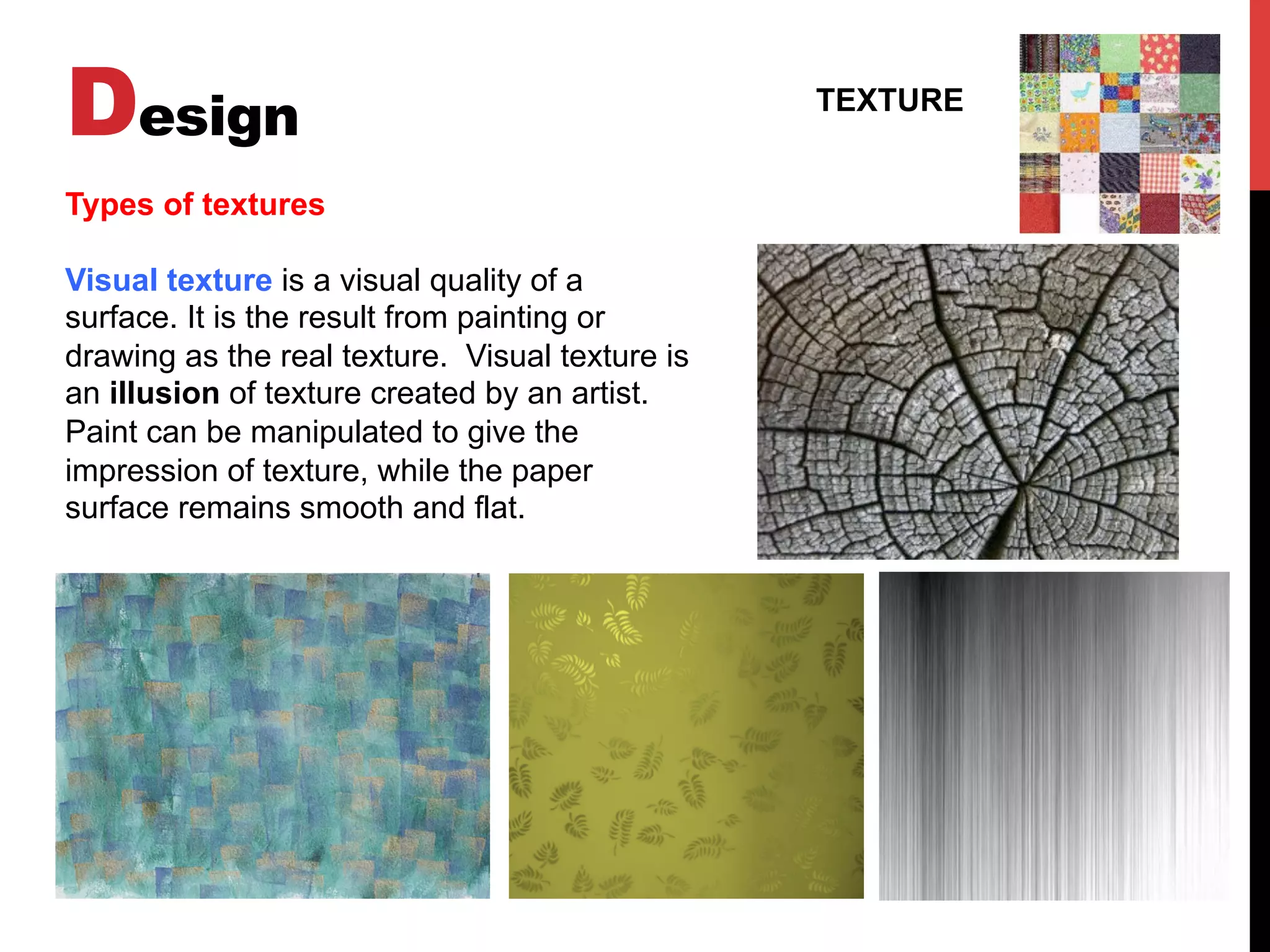 Design TEXTURE
Types of textures
Visual texture is a visual quality of a
surface. It is the result from painting or
drawing as the real texture. Visual texture is
an illusion of texture created by an artist.
Paint can be manipulated to give the
impression of texture, while the paper
surface remains smooth and flat.
 
