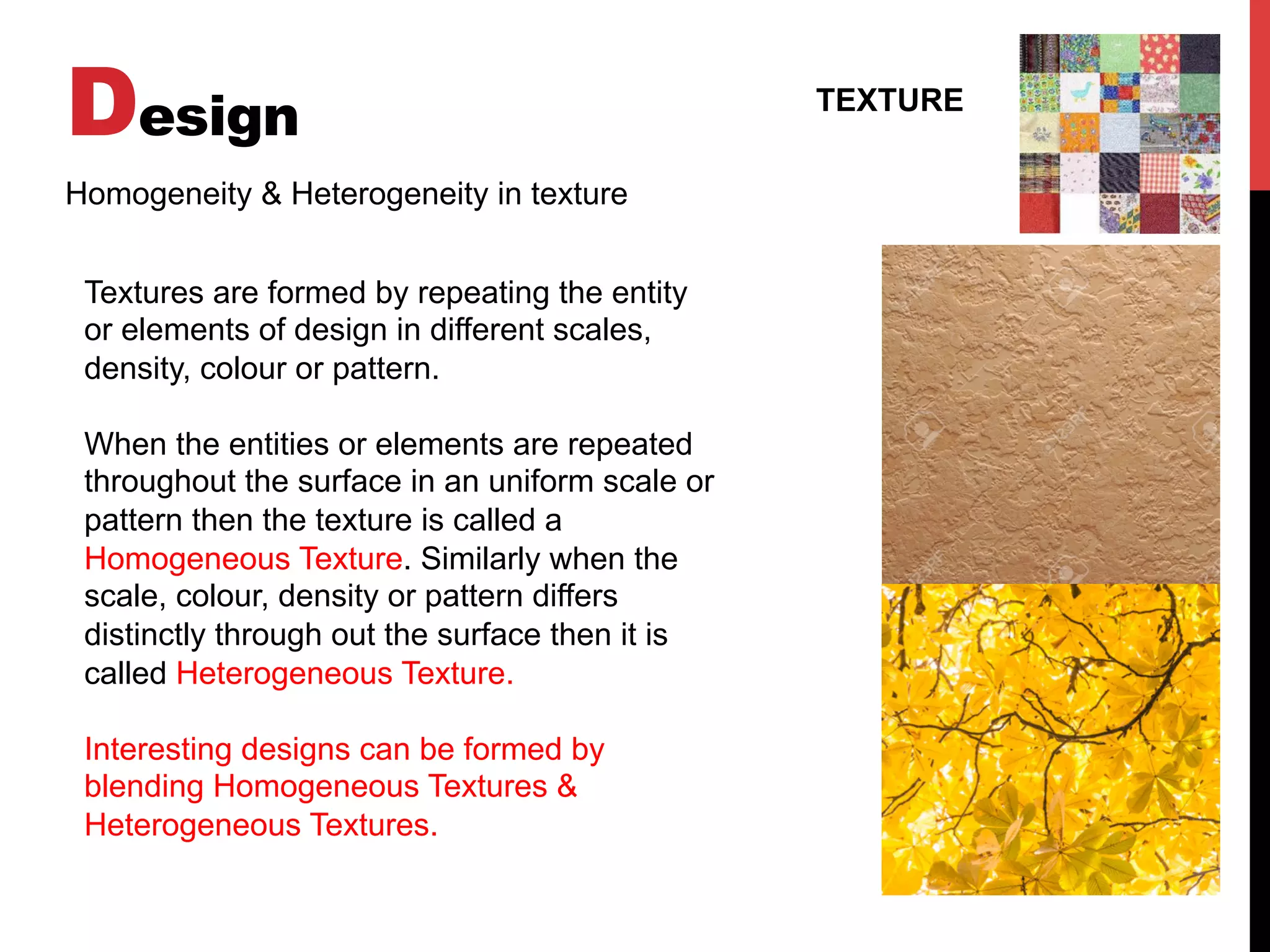 Design TEXTURE
Homogeneity & Heterogeneity in texture
Textures are formed by repeating the entity
or elements of design in different scales,
density, colour or pattern.
When the entities or elements are repeated
throughout the surface in an uniform scale or
pattern then the texture is called a
Homogeneous Texture. Similarly when the
scale, colour, density or pattern differs
distinctly through out the surface then it is
called Heterogeneous Texture.
Interesting designs can be formed by
blending Homogeneous Textures &
Heterogeneous Textures.
 