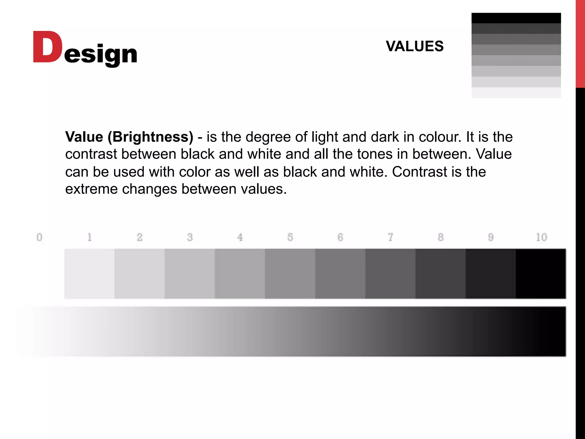 Design VALUES
Value (Brightness) - is the degree of light and dark in colour. It is the
contrast between black and white and all the tones in between. Value
can be used with color as well as black and white. Contrast is the
extreme changes between values.
 